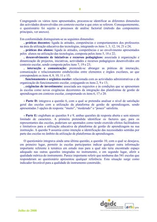 8


 Congregando os vários itens apresentados, procurou-se identificar as diferentes dimensões
 das actividades desenvolvidas em contexto escolar a que estes se referem. Consequentemente,
 o questionário foi sujeito a processos de análise factorial (método das componentes
 principais, ver anexos).

 Em conformidade distinguiram-se as seguintes dimensões:
    . práticas docentes: ligada às atitudes, competências e comportamentos dos professores
 na área da utilização educativa das tecnologias, integrando os itens 1, 3, 12, 14, 21 e 24;
    . práticas dos alunos: ligada às atitudes, competências e ao envolvimento apresentados
 pelos alunos na utilização das tecnologias, composta pelos itens 5, 18 e 22;
    . desenvolvimento de iniciativas e recursos pedagógicos: associada à organização e
 dinamização de projectos, iniciativas, actividades e recursos pedagógicos desenvolvidos em
 contexto escolar, sendo composta pelos itens 7, 19 e 23;
    . interacção e comunicação: prentende-se abranger as práticas de interacção,
 comunicação e relacionamento estabelecidas entre elementos e órgãos escolares, ao que
 correspondem os itens 4, 8, 10, 11 e 15;
    . funcionamento e orgânica escolar: relacionada com as actividades administrativas e de
 organização do funcionamento escolar, conjugando os itens 2, 9 e 13;
    . exigências de investimento: associada aos requisitos e às condições que se apresentam
 às escolas como novas exigências decorrentes da integração das plataformas de gestão de
 aprendizagem em contexto escolar, comportando os itens 6, 17 e 20.

    - Parte D: integrava a questão 6, com a qual se pretendia analisar o nível de satisfação
 geral das escolas com a utilização da plataforma de gestão de aprendizagem, sendo
 apresentadas 3 opções de resposta: “muito”, “moderado” e “pouco” satisfeita.

    - Parte E: englobam as questões 8 e 9, ambas questões de resposta aberta e sem número
 limitado de caracteres. A primeira pretendida identificar os factores que, para os
 representantes das escolas, poderiam ser apontados como tendo exercido efeitos facilitadores
 e limitativos para a utilização educativa da plataforma de gestão de aprendizagem na sua
 instituição. A questão 9 assumia como intenção a identificação das necessidades sentidas por
 parte das escolas no âmbito da utilização de plataformas de aprendizagem.

    O questionário integrava ainda uma última questão, a questão 10, com a qual se desejava,
 em primeiro lugar, permitir às escolas participantes indicar qualquer outra informação
 importante referente à temática em estudo mas para a qual não teria encontrado espaço
 adequado nas outras questões integradas no instrumento, e em segundo lugar, aferir a
 qualidade métrica do instrumento. Parece importante referir que nenhuma das 541 escolas que
 responderam ao questionário apresentou qualquer referência. Esta situação surge como
 indicador favorável para a qualidade do instrumento construído.




Julho de 2008
 