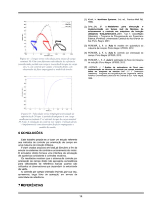 [1] Khalil, H. Nonlinear Systems. 2nd. ed., Prentice Hall, NJ,
                        180
                                                                                               wref=200
                                                                                                                        1996.
                        160                                                                    wref=1000
                                                                                               wref=1800
                        140
                                                                                                                    [2] SPILLER, P. A. Plataforma para simulação e
                                                                                                                        implementação em tempo real de técnicas de
                        120
                                                                                                                        acionamento e controle em máquinas de indução
                        100                                                                                             utilizando MatLab/Simulink. 2001. 132 f. Dissertação
        Torque [ Nm ]




                         80
                                                                                                                        (Mestrado) - Programa de Pós-graduação em Engenharia
                                                                                                                        Elétrica, Pontifícia Universidade Católica do Rio Grande do
                         60
                                                                                                                        Sul, Porto Alegre, 2001.
                         40

                         20
                                                                                                                    [3] PEREIRA, L. F. A. Aula 4: modelo em quadratura da
                                                                                                                        máquina de indução. Porto Alegre: UFRGS, 2012.
                          0

                         -20
                           -500          0         500          1000           1500     2000           2500
                                                                                                                    [4] PEREIRA, L. F. A. Aula 5: controle por orientação de
                                                         Velocidade [ rpm ]                                             campo. Porto Alegre: UFRGS, 2012.
 Figura 44 - Torque versus velocidade para torque de carga
                                                                                                                    [5] PEREIRA, L. F. A. Aula 6: estimação do fluxo da máquina
  nominal 50.4 Nm com diferentes velocidades de referência                                                              de indução. Porto Alegre: UFRGS, 2012.
considerando partida sem carga e inserção de torque de carga
    em 2 s com controle por campo orientado direto com                                                              [6] HAFFNER, J. F. Análise de estimadores de fluxo para
    observador de fluxo empregando o modelo de tensão.                                                                 implementação de técnicas de controle por campo orientado
                                                                                                                       direto em máquinas de indução. 1998. 227 f. Dissertação
                                                                                                                       (Mestrado) - Programa de Pós-graduação em Engenharia Elétrica,
                         50                                                                                            Pontifícia Universidade Católica do Rio Grande do Sul, Porto Alegre,
                                                                                                                       1998.
                          0


                         -50


                        -100
   Velocidade [ rpm ]




                        -150


                        -200


                        -250


                        -300


                        -350


                        -400
                               0   0.5       1   1.5     2      2.5        3      3.5   4       4.5        5
                                                             Tempo [ s ]


   Figura 45 - Velocidade versus tempo para velocidade de
   referência de 20 rpm. A partida da máquina é sem carga
 sendo que no instante 2 s é apicado torque de carga nominal
50.4 Nm. A simulação do controle por campo orientado direto
   é implementada com observador de fluxo empregando o
                      modelo de tensão.

6 CONCLUSÕES

    Este trabalho propôs-se a fazer um estudo referente
aos métodos de controle por orientação de campo em
uma máquina de indução trifásica.
    Foram criados arquivos em MatLab Simulink a fim de
emular os sistemas de controle e acionamento do motor.
O simulador obtido fornece uma interface de simulação
de aparência consistente e controles intuitivos.
    Os resultados mostram que o sistema de controle por
orientação de campo direto não apresenta consistência
para velocidades de referência baixas quando são
utilizados os observadores que dependem da velocidade
de saída.
    O controle por campo orientado indireto, por sua vez,
apresentou larga faixa de operação em termos de
velocidade de referência.


7 REFERÊNCIAS


                                                                                                               14
 