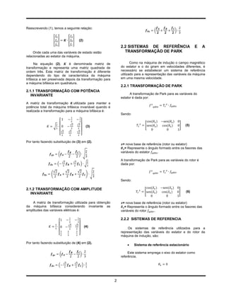 Reescrevendo (1), temos a seguinte relação:
                                                                                                   (            )

                  [ ]                 [ ]                 (2)
                                                                             2.2 SISTEMAS DE REFERÊNCIA                       E     A
     Onde cada uma das variáveis de estado estão                               TRANSFORMAÇÃO DE PARK
relacionadas ao estator da máquina.

      Na equação (2),        é denominada matriz de                                 Como na máquina de indução o campo magnético
transformação e representa uma matriz quadrada de                            do estator e o do giram em velocidades diferentes, é
ordem três. Esta matriz de transformação é diferente                         necessário se estabelecer um sistema de referência
dependendo do tipo de característica da máquina                              utilizado para a representação das variáveis da máquina
trifásica a ser preservada depois da transformação para                      em uma mesma velocidade.
a máquina bifásica em quadratura.
                                                                             2.2.1 TRANSFORMAÇÃO DE PARK
2.1.1 TRANSFORMAÇÃO COM POTÊNCIA
   INVARIANTE                                                                      A transformação de Park para as variáveis do
                                                                             estator é dada por:
A matriz de transformação      utilizada para manter a
potência total da máquina trifásica invariável quando é
realizada a transformação para a máquina bifásica é:
                                                                             Sendo:


                                          √           √                                      [                      ]   (5)
                  √                                                (3)
                          √           √               √
                          [                                   ]

Por tanto fazendo substituição de (3) em (2).
                                                                              = nova base de referência (rotor ou estator)
                                                                               = Representa o ângulo formado entre os fasores das
                                                                             variáveis do estator   .
                      (                                   ) √
                                                                             A transformação de Park para as variáveis do rotor é
                              √               √
                      (                                       ) √            dada por:

                  √               √                   √
                 (                                                 ) √
                                                                             Sendo:

2.1.2 TRANSFORMAÇÃO COM AMPLITUDE
                                                                                             [                      ]   (6)
   INVARIANTE

    A matriz de transformação utilizada para obtenção                         = nova base de referência (rotor ou estator)
da máquina bifásica considerando invariante as                                 = Representa o ângulo formado entre os fasores das
amplitudes das variáveis elétricas é:                                        variáveis do rotor    .

                                                                             2.2.2 SISTEMAS DE REFERENCIA
                                      √           √
                                                                  (4)
                                                                                  Os sistemas de referência utilizados para a
                                                                             representação das variáveis do estator e do rotor da
                      [                                   ]
                                                                             máquina de indução, são:

Por tanto fazendo substituição de (4) em (2).
                                                                                     Sistema de referência estacionário

                          (                               )                       Este sistema emprega o eixo do estator como
                                                                             referência.
                              √               √
                      (                                       )



                                                                         2
 