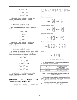 (7)                               ̇
                                                              [          ]   [               ][           ]   [           ][       ]       [       ]   (11)
                                                                  ̇


                                                              Sendo:

                                                              Fluxos do estator e rotor:
     As matrizes      e    realizam a mudança das
variáveis do estator e do rotor para o sistema
estacionário.                                                                            [            ]                        [       ]


       Sistema de referência Móvel                           Correntes do estator e rotor:
   Este sistema é referenciado ao rotor e os ângulos
  são:
                                                                                          [           ]                        [   ]
                               (8)
                                                              Tensões do estator e rotor:


                                                                                         [            ]                        [       ]



     As matrizes     e     realizam a mudança das             Resistencia do estator e rotor:
variáveis do estator e do rotor para o sistema de
referência móvel.
                                                                                  [                   ]           [                            ]

       Sistema de referência síncrono

     O sistema de referência síncrono possui como             Matriz
referência a velocidade síncrona do campo girante do
estator, representada por . O ângulo é obtido por:
                                                                                                  [                   ]
                          ∫

                                 (9)
                                                                  O valor de velocidade      é escolhido dependendo
                                      (10)                    do sistema de referência utilizado.

                                                                                                             Sistema de referência
                                                                                                                  estacionário
                                                                                                          Sistema de referência móvel
                                                                                                             Sistema de referência
                                                                                                                   síncrono
      As matrizes     e     realizam a mudança das                    Tabela 1. Escolha da velocidade, em função do sistema de
variáveis do estator e do rotor para o sistema de                                        referência utilizado
referência síncrono.
                                                                  Considerando que o sistema trifásico é equilibrado,
                                                              então a terceira componente (denominada componente
2.3 MODELO   DO    MOTOR                             EM       de sequência zero) apresentara valor nulo.
  COORDENADAS GENÉRICAS
                                                                   Existe uma relação direta entre as correntes e os
                                                              fluxos do estator e rotor, o qual é a seguinte:
     A equação que descreve o sistema                em
coordenadas genéricas está definida por:




                                                          3
 