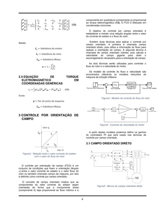 componente em quadratura (componente q) proporcional
                                                                    ao torque eletromagnético (13). O FCO é efetuado em
                 [                           ][      ]   (12)       coordenadas síncronas.
  [      ]
                                                                       O objetivo do controle por campo orientado é
                                                                    estabelecer e manter uma relação angular entre o vetor
                                                                    da corrente do estator e o fluxo do rotor.

                                                                        Existem duas técnicas para aplicar o controle por
Sendo:
                                                                    campo orientado. A primeira é chamada campo
                                                                    orientado direto, pois utiliza a informação do fluxo para
                                                                    realizar a orientação do campo. A segunda técnica é
                                                                    chamada de campo orientado indireto, pois calcula a
                                                                    velocidade do campo gigante para obter o
                                                                    escorregamento necessário para a orientação de campo.

                                                                       As dois técnicas serão utilizadas para controlar o
                                                                    fluxo do rotor e a velocidade do motor.

                                                                      Os modelo de controle do fluxo e velocidade são
                                                                    encontrados utilizando os modelos reduzidos da
2.4 EQUAÇÃO      DE                                TORQUE           máquina de indução trifásica:
  ELETROMAGNÉTICO                                      EM
  COORDENADAS GENÉRICAS

                     (                   )        (13)

Sendo:
                                                                                  Figura3 - Modelo de controle do fluxo do rotor




3 CONTROLE POR ORIENTAÇÃO DE
  CAMPO
                                                                                 Figura4 - Controle de velocidade do motor


                                                                      A partir destes modelos podemos definir os ganhos
                                                                    do controlador PI que será usado nas técnicas de
                                                                    controle por campo orientado.

                                                                    3.1 CAMPO ORIENTADO DIRETO


      Figura2 - Relação entre o vetor corrente do estator
                 com o vetor do fluxo do rotor


   O controle por orientação de campo (FCO) é um
conjunto de condições que fixam a orientação (ângulo
   entre o vetor corrente do estator e o vetor fluxo do
rotor ou também chamado campo da máquina, por isso
é definido como controle por campo orientado.

    O conceito de campo orientado implica que as
componentes do vetor corrente do estator sejam
                                                                              Figura5 - Blocos do campo orientado direto
orientadas de forma que a componente direta
(componente d) seja proporcional ao fluxo rotórico e a


                                                                4
 