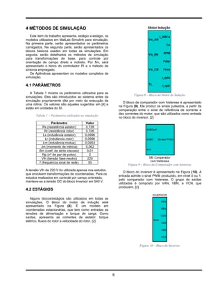 4 MÉTODOS DE SIMULAÇÃO
   Este item do trabalho apresenta, estágio a estágio, os
modelos utilizados em MatLab Simulink para simulação.
Na primeira parte, serão apresentados os parâmetros
carregados. Na segunda parte, serão apresentados os
blocos básicos usados em todas as simulações. Em
seguida, serão detalhados os métodos de simulação
para transformações de base, para controle por
orientação de campo direto e indireto. Por fim, será
apresentado o bloco do controlador PI e o método de
sintonia empregado.
   Os Apêndices apresentam os modelos completos de
simulação.

4.1 PARÂMETROS
   A Tabela 1 mostra os parâmetros utilizados para as
                                                                          Figura 8 – Bloco do Motor de Indução.
simulações. Eles são introduzidos ao sistema antes da
simulação propriamente dita por meio da execução de
                                                                   O bloco de comparador com histerese é apresentado
uma rotina. Os valores são aqueles sugeridos em [4] e
                                                                na Figura (9). Ele produz os sinais pulsados, a partir da
estão em unidades do SI.
                                                                comparação entre o sinal de referência de corrente e
                                                                das correntes do motor, que são utilizados como entrada
       Tabela 1 – Parâmetros utilizados na simulação
                                                                no bloco do inversor. [2]
                   Parâmetro              Valor
            Rs (resistência estator)      0,728
              Rr (resistência rotor)      0,706
            Ls (indutância estator)       0,0996
              Lr (indutância rotor)       0,0996
            Lm (indutância mútua)         0,0953
           Jm (momento de inércia)        0,062
         Bm (coef. de atrito viscoso)      0,01
            Np (nº de par de polos)          2
           Vfn (tensão fase-neutro)        220
         f (frequência sinal de rede)       50
                                                                      Figura 9 – Bloco do Comparador com histerese.
A tensão Vfn de 220 V foi utilizada apenas nos estudos
                                                                    O bloco do inversor é apresentado na Figura (10). A
que envolvem transformações de coordenadas. Para os
                                                                entrada admite o sinal PWM produzido, em nível 0 ou 1,
estudos realizados em controle por campo orientado,
                                                                pelo comparador com histerese. O grupo de saídas
manteve-se a tensão DC do bloco Inversor em 540 V.
                                                                utilizadas é composto por VAN, VBN, e VCN, que
                                                                produzem. [2]
4.2 ESTÁGIOS

   Alguns blocos/estágios são utilizados em todas as
simulações. O bloco do motor de indução está
apresentado na Figura (8). É um modelo em
coordenadas estacionárias, que tem como entradas as
tensões de alimentação e torque de carga. Como
saídas, apresenta as correntes de estator, torque
elétrico, fluxos do rotor e velocidade do rotor. [2]




                                                                              Figura 10 – Bloco do Inversor.




                                                            6
 