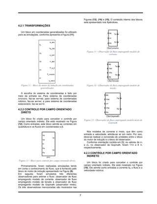 Figuras (13), (14) e (15). O conteúdo interno dos blocos
                                                                  está apresentado nos Apêndices.
4.2.1 TRANSFORMAÇÕES

  Um bloco em coordenadas generalizadas foi utilizado
para as simulações, conforme apresenta a Figura (11).




                                                                    Figura 13 – Observador de fluxo empregando modelo de
                                                                                          corrente.




  Figura 11 – Bloco do motor de indução em coordenadas              Figura 14 – Observador de fluxo empregando modelo de
                      generalizadas.                                                       tensão.

   A escolha do sistema de coordenadas é feito por
meio da entrada wx. Para sistema de coordenadas
síncrono, faz-se wx=ws; para sistema de coordenadas
rotórico, faz-se wx=wr; e para sistema de coordenadas
estacionário, faz-se wx=0.

4.2.2 CONTROLE POR CAMPO ORIENTADO
   DIRETO

   Um bloco foi criado para conceber o controle por
                                                                  Figura 15 - Observador de fluxo empregando modelo misto de
campo orientado indireto. Ele está mostrado na Figura
                                                                                          Gopinath.
(12). Como entradas, este bloco admite as correntes em
quadratura e os fluxos em coordenadas α-β.

                                                                     Nos modelos de corrente e misto, que têm como
                                                                  entrada a velocidade, admite-se wr em rad/s. Por isso,
                                                                  deve-se realizar a conversão de unidades entre o bloco
                                                                  do motor de indução e o bloco do observador.
                                                                     Conforme orientação contida em [5], os valores de σ1
                                                                  e σ2, no observador de Gopinath, foram 11π e 8 π,
                                                                  respectivamente.

                                                                  4.2.3 CONTROLE POR CAMPO ORIENTADO
                                                                     INDIRETO
Figura 12 – Bloco para controle por campo orientado direto.
                                                                     Um bloco foi criado para conceber o controle por
   Primeiramente, foram realizadas simulações tendo               campo orientado indireto. Ele está mostrado na Figura
em conta o conhecimento do fluxo, que é fornecido pelo            (16). Ele admite como entradas a corrente Iq, o fluxo e a
bloco do motor de indução apresentado na Figura (9).              velocidade rotórica.
Em seguida, foram simulados três diferentes
observadores para estimar o fluxo: observador de fluxo
empregando modelo de corrente, observador de fluxo
empregando modelo de tensão e observador de fluxo
empregando modelo de Gopinath (observador misto).
Os três observadores mencionadas são mostrados nas


                                                              7
 