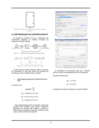 Figura 16 – Bloco para controle por campo orientado
                        indireto.

4.3 SINTONIZAÇÃO DO CONTROLADOR PI
                                                                     Figura 19 - Modelo do bloco PID Controller.
  Os modelo de controle do fluxo e velocidade são
encontrados utilizando os modelos reduzidos da
máquina de indução trifásica:




   Figura 17 - Modelo de controle do fluxo do rotor.




        Figura 18 – Controle da velocidade do motor.
                                                                    Figura 20 - Autotuning do bloco PID Controller.
  A partir destes modelos podemos definir os ganhos
do controlador PI que será usado nas técnicas de                  O controlador foi sintonizado para que o sistema
controle por campo orientado direto e indireto.                tenha um tempo de estabelecimento de 0.4 segundos.

                                                               Os ganhos obtidos são:

        Sintonização dos ganhos do modelo de fluxo do
         rotor


Considerando que:


                                                               A resposta do sistema reduzido com o ganho obtido é:




     Para implementação do PI, foi utilizado o bloque de
  simulink PID Controller. Este bloque implementa
  algoritmos de controle PID continuo e discreto e
  Dentro dele, nós podemos sintonizar o sistema, neste
  caso o modelo reduzido da máquina.




                                                           8
 
