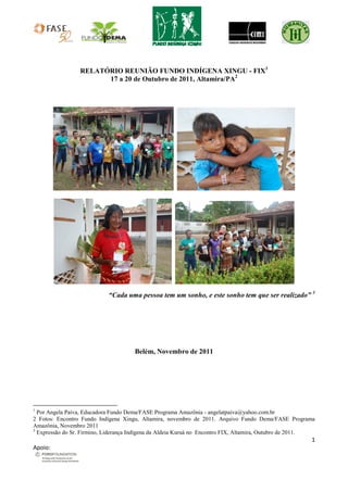 RELATÓRIO REUNIÃO FUNDO INDÍGENA XINGU - FIX1
                       17 a 20 de Outubro de 2011, Altamira/PA2




                            “Cada uma pessoa tem um sonho, e este sonho tem que ser realizado” 3




                                      Belém, Novembro de 2011




1
  Por Angela Paiva, Educadora Fundo Dema/FASE Programa Amazônia - angelatpaiva@yahoo.com.br
2 Fotos: Encontro Fundo Indígena Xingu, Altamira, novembro de 2011. Arquivo Fundo Dema/FASE Programa
Amazônia, Novembro 2011
3
  Expressão do Sr. Firmino, Liderança Indígena da Aldeia Kuruá no Encontro FIX, Altamira, Outubro de 2011.
                                                                                                        1
Apoio:
 