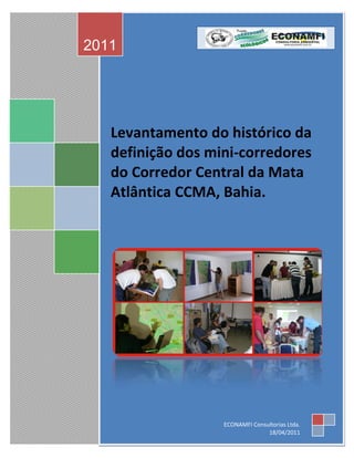2011




   Levantamento do histórico da
   definição dos mini-corredores
   do Corredor Central da Mata
   Atlântica CCMA, Bahia.




                   ECONAMFI Consultorias Ltda.
                                 18/04/2011
 