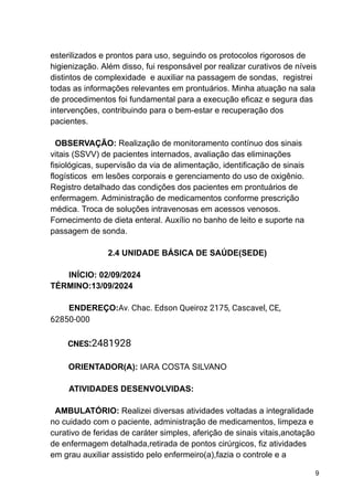 esterilizados e prontos para uso, seguindo os protocolos rigorosos de
higienização. Além disso, fui responsável por realizar curativos de níveis
distintos de complexidade e auxiliar na passagem de sondas, registrei
todas as informações relevantes em prontuários. Minha atuação na sala
de procedimentos foi fundamental para a execução eficaz e segura das
intervenções, contribuindo para o bem-estar e recuperação dos
pacientes.
OBSERVAÇÃO: Realização de monitoramento contínuo dos sinais
vitais (SSVV) de pacientes internados, avaliação das eliminações
fisiológicas, supervisão da via de alimentação, identificação de sinais
flogísticos em lesões corporais e gerenciamento do uso de oxigênio.
Registro detalhado das condições dos pacientes em prontuários de
enfermagem. Administração de medicamentos conforme prescrição
médica. Troca de soluções intravenosas em acessos venosos.
Fornecimento de dieta enteral. Auxílio no banho de leito e suporte na
passagem de sonda.
2.4 UNIDADE BÁSICA DE SAÚDE(SEDE)
INÍCIO: 02/09/2024
TÉRMINO:13/09/2024
ENDEREÇO:Av. Chac. Edson Queiroz 2175, Cascavel, CE,
62850-000
CNES:2481928
ORIENTADOR(A): IARA COSTA SILVANO
ATIVIDADES DESENVOLVIDAS:
AMBULATÓRIO: Realizei diversas atividades voltadas a integralidade
no cuidado com o paciente, administração de medicamentos, limpeza e
curativo de feridas de caráter simples, aferição de sinais vitais,anotação
de enfermagem detalhada,retirada de pontos cirúrgicos, fiz atividades
em grau auxiliar assistido pelo enfermeiro(a),fazia o controle e a
9
 