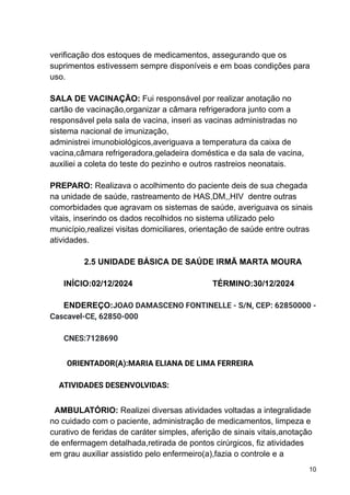 verificação dos estoques de medicamentos, assegurando que os
suprimentos estivessem sempre disponíveis e em boas condições para
uso.
SALA DE VACINAÇÃO: Fui responsável por realizar anotação no
cartão de vacinação,organizar a câmara refrigeradora junto com a
responsável pela sala de vacina, inseri as vacinas administradas no
sistema nacional de imunização,
administrei imunobiológicos,averiguava a temperatura da caixa de
vacina,câmara refrigeradora,geladeira doméstica e da sala de vacina,
auxiliei a coleta do teste do pezinho e outros rastreios neonatais.
PREPARO: Realizava o acolhimento do paciente deis de sua chegada
na unidade de saúde, rastreamento de HAS,DM,,HIV dentre outras
comorbidades que agravam os sistemas de saúde, averiguava os sinais
vitais, inserindo os dados recolhidos no sistema utilizado pelo
município,realizei visitas domiciliares, orientação de saúde entre outras
atividades.
2.5 UNIDADE BÁSICA DE SAÚDE IRMÃ MARTA MOURA
INÍCIO:02/12/2024 TÉRMINO:30/12/2024
ENDEREÇO:JOAO DAMASCENO FONTINELLE - S/N, CEP: 62850000 -
Cascavel-CE, 62850-000
CNES:7128690
ORIENTADOR(A):MARIA ELIANA DE LIMA FERREIRA
ATIVIDADES DESENVOLVIDAS:
AMBULATÓRIO: Realizei diversas atividades voltadas a integralidade
no cuidado com o paciente, administração de medicamentos, limpeza e
curativo de feridas de caráter simples, aferição de sinais vitais,anotação
de enfermagem detalhada,retirada de pontos cirúrgicos, fiz atividades
em grau auxiliar assistido pelo enfermeiro(a),fazia o controle e a
10
 