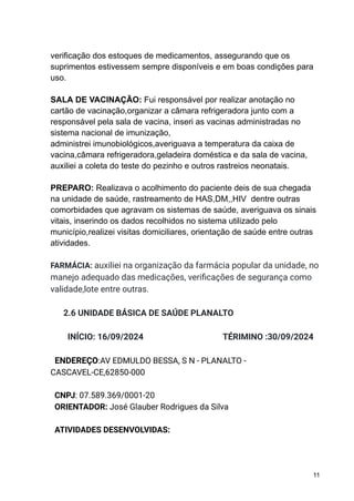 verificação dos estoques de medicamentos, assegurando que os
suprimentos estivessem sempre disponíveis e em boas condições para
uso.
SALA DE VACINAÇÃO: Fui responsável por realizar anotação no
cartão de vacinação,organizar a câmara refrigeradora junto com a
responsável pela sala de vacina, inseri as vacinas administradas no
sistema nacional de imunização,
administrei imunobiológicos,averiguava a temperatura da caixa de
vacina,câmara refrigeradora,geladeira doméstica e da sala de vacina,
auxiliei a coleta do teste do pezinho e outros rastreios neonatais.
PREPARO: Realizava o acolhimento do paciente deis de sua chegada
na unidade de saúde, rastreamento de HAS,DM,,HIV dentre outras
comorbidades que agravam os sistemas de saúde, averiguava os sinais
vitais, inserindo os dados recolhidos no sistema utilizado pelo
município,realizei visitas domiciliares, orientação de saúde entre outras
atividades.
FARMÁCIA: auxiliei na organização da farmácia popular da unidade, no
manejo adequado das medicações, verificações de segurança como
validade,lote entre outras.
2.6 UNIDADE BÁSICA DE SAÚDE PLANALTO
INÍCIO: 16/09/2024 TÉRIMINO :30/09/2024
ENDEREÇO:AV EDMULDO BESSA, S N - PLANALTO -
CASCAVEL-CE,62850-000
CNPJ: 07.589.369/0001-20
ORIENTADOR: José Glauber Rodrigues da Silva
ATIVIDADES DESENVOLVIDAS:
11
 