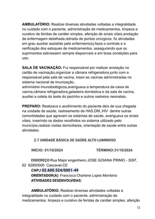 AMBULATÓRIO: Realizei diversas atividades voltadas a integralidade
no cuidado com o paciente, administração de medicamentos, limpeza e
curativo de feridas de caráter simples, aferição de sinais vitais,anotação
de enfermagem detalhada,retirada de pontos cirúrgicos, fiz atividades
em grau auxiliar assistido pelo enfermeiro(a),fazia o controle e a
verificação dos estoques de medicamentos, assegurando que os
suprimentos estivessem sempre disponíveis e em boas condições para
uso.
SALA DE VACINAÇÃO: Fui responsável por realizar anotação no
cartão de vacinação,organizar a câmara refrigeradora junto com a
responsável pela sala de vacina, inseri as vacinas administradas no
sistema nacional de imunização,
administrei imunobiológicos,averiguava a temperatura da caixa de
vacina,câmara refrigeradora,geladeira doméstica e da sala de vacina,
auxiliei a coleta do teste do pezinho e outros rastreios neonatais.
PREPARO: Realizava o acolhimento do paciente deis de sua chegada
na unidade de saúde, rastreamento de HAS,DM,,HIV dentre outras
comorbidades que agravam os sistemas de saúde, averiguava os sinais
vitais, inserindo os dados recolhidos no sistema utilizado pelo
município,realizei visitas domiciliares, orientação de saúde entre outras
atividades.
2.7 UNIDADE BÁSICA DE SAÚDE ALTO LUMINOSO
INÍCIO: 01/10/2024 TÉRMINO:31/10/2024
ENDEREÇO:Rua Major engenheiro JOSE GOIANA PRIMO - 3097,
62 62850000 Cascavel-CE
CNPJ:02.600.524/0001-49
ORIENTADOR(A): Francisca Charlene Lopes Monteiro
ATIVIDADES DESENVOLVIDAS:
AMBULATÓRIO: Realizei diversas atividades voltadas a
integralidade no cuidado com o paciente, administração de
medicamentos, limpeza e curativo de feridas de caráter simples, aferição
12
 