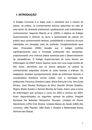 1. INTRODUÇÃO
O Estágio Curricular é a etapa onde o estudante tem a chance de
aplicar, na prática, os conhecimentos teóricos adquiridos em sala de
aula dentro do ambiente profissional, aperfeiçoando suas habilidades e
conhecimentos. Segundo Bianchi et al. (2005), o objetivo do Estágio
Supervisionado é oferecer ao aluno a oportunidade de colocar em
prática seus conhecimentos teóricos, possibilitando o exercício de suas
habilidades em situações reais da profissão. Complementando essa
ideia, Chiavenato (2006) ressalta que o estágio contribui
significativamente para a formação profissional dos estudantes,
proporcionando uma vivência prática essencial para o desenvolvimento
de competências. O Estágio Supervisionado do curso técnico em
enfermagem da EEEP Edson Queiroz conta com uma carga horária de
400 horas, permitindo que os alunos apliquem na prática os
conhecimentos adquiridos durante as aulas teóricas e práticas. Os
estagiários recebem acompanhamento direto da enfermeira docente e
coordenadora Sharliane Lemos Uchôa, com a orientação dos
professores Francisca Charlene Lopes, Maria Eliana de Lima, Iara Costa
Silvano, José Glauber Rodrigues da Silva, Naurílio Olímpio Gadelha,
Regina Sheila Guedes e Tamires Mendes da Costa. Assim, para a turma
de enfermagem que começou o curso em 2022 e concluiu em 2024,
foram disponibilizados os seguintes campos de prática: Hospital
Municipal De Beberibe Monsenhor Dourado, Unidade de Pronto
Atendimento (UPA) Irmã Silveira, Unidade Básica de Saúde (UBS) Alto
Luminoso, UBS Planalto, UBS Sede e Hospital e Maternidade Nossa
Senhora das Graças.
3
 