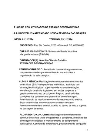 2 LOCAIS COM ATIVIDADES DE ESTÁGIO DESENVOLVIDAS
2.1: HOSPITAL E MATERNIDADE NOSSA SENHORA DAS GRAÇAS
INÍCIO: 01/11/2024 TÉRMINO: 29/11/2024
ENDEREÇO: Rua Bia Coelho, 2205 - Cascavel, CE, 62850-000
CNPJ:07.126.998/0006-29 (Sistema de Saude Vicentina
Margarida Naseau (SSVMN)
ORIENTADOR(A): Naurílio Olímpio Gadelha
ATIVIDADES DESENVOLVIDAS
CENTRO CIRÚRGICO: Assistência durante cirurgia cesariana,
preparo de materiais para esterilização em autoclave e
organização da sala cirúrgica.
CLÍNICA MÉDICA: Realização de monitoramento contínuo dos
sinais vitais (SSVV) de pacientes internados, avaliação das
eliminações fisiológicas, supervisão da via de alimentação,
identificação de sinais flogísticos em lesões corporais e
gerenciamento do uso de oxigênio. Registro detalhado das
condições dos pacientes em prontuários de enfermagem.
Administração de medicamentos conforme prescrição médica.
Troca de soluções intravenosas em acessos venosos.
Fornecimento de dieta enteral. Auxílio no banho de leito e suporte
na passagem de sonda.
ALOJAMENTO CONJUNTO: Realização de monitoramento
contínuo dos sinais vitais em gestantes e puérperas, avaliação das
eliminações fisiológicas e monitoramento do sangramento
transvaginal. Controle da temperatura, posicionamento adequado
4
 