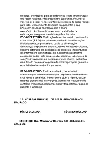 no berço, orientações para as parturientes sobre amamentação
dos recém-nascidos. Preparação para cesarianas, incluindo a
inserção de acesso venoso periférico, realização de testes rápidos
para ISTs, preenchimento das fichas das pacientes e dos
RN(recém-nascido), orientação para o banho
pré-cirúrgico.Anotação de enfermagem e atividades de
enfermagem delegadas e assistidas pelo enfermeiro.
PÓS-OPERATÓRIO: Realização de monitoramento contínuo dos
sinais vitais (SSVV) dos pacientes, avaliação das eliminações
fisiológicas e acompanhamento da via de alimentação,
Identificação de possíveis sinais flogísticos em lesões corporais,
Registro detalhado das condições dos pacientes em prontuários
de enfermagem, administração de medicamentos conforme
prescrições dadas pela equipe multiprofissional, substituição de
soluções intravenosas em acessos venosos pérvios, avaliação e
manutenção dos cuidados gerais de enfermagem para garantir a
estabilidade e bem-estar dos pacientes.
PRÉ-OPERATÓRIO: Realizar avaliação,checar histórico
clínico,alergias e exames,orientações, explicar o procedimento e
seus riscos e benefícios, instruir sobre jejum e higiene,realizar
registros precisos das intervenções, administrar medicamentos
conforme prescrição,acompanhar sinais vitais eoferecer apoio ao
paciente e familiares.
2.2: HOSPITAL MUNICIPAL DE BEBERIBE MONSENHOR
DOURADO
INÍCIO: 01/08/2024 TÉRMINO:14/08/2024
ENDEREÇO: Rua. Monsenhor Dourado, 598 - Beberibe,CE,
62840-000
5
 