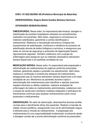 CNPJ: 07.528.292/0001-89 (Prefeitura Municipal de Beberibe)
ORIENTADOR(A): Regina Sheila Guedes Barbosa Germano
ATIVIDADES DESENVOLVIDAS:
CME/EXPURGO: Nesse setor, fui responsável pela limpeza, secagem e
esterilização de produtos hospitalares utilizados em procedimentos
realizados nos pacientes. Além disso, organizava e armazenava os
materiais esterilizados, garantindo a correta identificação e
rastreamento. Realizava a manutenção preventiva e limpeza dos
equipamentos de esterilização, monitorava a eficiência do processo de
esterilização através de testes biológicos e químicos, e assegurava que
todas as normas de segurança e protocolos de higienização fossem
rigorosamente seguidos. Também colaborava com a equipe de
enfermagem para assegurar que os materiais necessários estivessem
sempre disponíveis e em perfeitas condições de uso.
MEDICAÇÃO RÁPIDA: Nesse setor, fui responsável pela preparação e
administração de medicamentos de urgência conforme prescrições
médicas, garantindo rapidez e precisão nos atendimentos. Além disso,
realizava a verificação e controle dos estoques de medicamentos,
assegurando que os insumos estivessem sempre disponíveis e em boas
condições de uso. Monitorava os pacientes durante e após a
administração dos medicamentos para identificar e reportar possíveis
reações adversas ou efeitos colaterais. realizava anotações de
enfermagem de todos os medicamentos administrados, colaborava com
a equipe de saúde para coordenar cuidados integrados e participava de
treinamentos contínuos para atualizar conhecimentos sobre novos
protocolos e medicamentos.
OBSERVAÇÃO: No setor de observação, desempenhei diversas tarefas
cruciais para o atendimento eficaz dos pacientes. Realizei a inserção de
cateter venoso periférico, assegurando uma via de administração segura
e eficiente para a infusão de medicamentos. A preparação dos
medicamentos foi uma responsabilidade fundamental, envolvendo desde
a dosagem correta até a pronta administração conforme as prescrições
6
 
