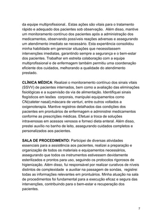 da equipe multiprofissional.. Estas ações são vitais para o tratamento
rápido e adequado dos pacientes sob observação. Além disso, mantive
um monitoramento contínuo dos pacientes após a administração dos
medicamentos, observando possíveis reações adversas e assegurando
um atendimento imediato se necessário. Esta experiência consolidou
minha habilidade em gerenciar situações que necessitassem
intervenções imediatas, garantindo sempre a segurança e o bem-estar
dos pacientes. Trabalhar em estreita colaboração com a equipe
multiprofissional e de enfermagem também permitiu uma coordenação
eficiente dos cuidados, melhorando a qualidade do atendimento
prestado.
CLÍNICA MÉDICA: Realizei o monitoramento contínuo dos sinais vitais
(SSVV) de pacientes internados, bem como a avaliação das eliminações
fisiológicas e a supervisão da via de alimentação. Identifiquei sinais
flogísticos em lesões corporais, manipulei equipamentos como
CN(cateter nasal),máscara de venturi, entre outros voltados a
oxigenoterapia. Mantive registros detalhados das condições dos
pacientes em prontuários de enfermagem e administrei medicamentos
conforme as prescrições médicas. Efetuei a troca de soluções
intravenosas em acessos venosos e forneci dieta enteral. Além disso,
prestei auxílio no banho de leito, assegurando cuidados completos e
personalizados aos pacientes.
SALA DE PROCEDIMENTO: Participei de diversas atividades
essenciais para a assistência aos pacientes, realizei a preparação e
organização de todos os materiais e equipamentos necessários,
assegurando que todos os instrumentos estivessem devidamente
esterilizados e prontos para uso, seguindo os protocolos rigorosos de
higienização. Além disso, fui responsável por realizar curativos de níveis
distintos de complexidade e auxiliar na passagem de sondas, registrei
todas as informações relevantes em prontuários. Minha atuação na sala
de procedimentos foi fundamental para a execução eficaz e segura das
intervenções, contribuindo para o bem-estar e recuperação dos
pacientes.
7
 