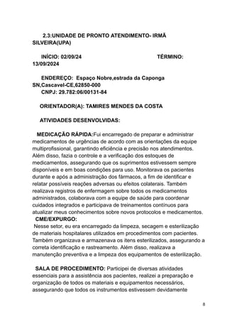2.3:UNIDADE DE PRONTO ATENDIMENTO- IRMÃ
SILVEIRA(UPA)
INÍCIO: 02/09/24 TÉRMINO:
13/09/2024
ENDEREÇO: Espaço Nobre,estrada da Caponga
SN,Cascavel-CE,62850-000
CNPJ: 29.782:06/00131-84
ORIENTADOR(A): TAMIRES MENDES DA COSTA
ATIVIDADES DESENVOLVIDAS:
MEDICAÇÃO RÁPIDA:Fui encarregado de preparar e administrar
medicamentos de urgências de acordo com as orientações da equipe
multiprofissional, garantindo eficiência e precisão nos atendimentos.
Além disso, fazia o controle e a verificação dos estoques de
medicamentos, assegurando que os suprimentos estivessem sempre
disponíveis e em boas condições para uso. Monitorava os pacientes
durante e após a administração dos fármacos, a fim de identificar e
relatar possíveis reações adversas ou efeitos colaterais. Também
realizava registros de enfermagem sobre todos os medicamentos
administrados, colaborava com a equipe de saúde para coordenar
cuidados integrados e participava de treinamentos contínuos para
atualizar meus conhecimentos sobre novos protocolos e medicamentos.
CME/EXPURGO:
Nesse setor, eu era encarregado da limpeza, secagem e esterilização
de materiais hospitalares utilizados em procedimentos com pacientes.
Também organizava e armazenava os itens esterilizados, assegurando a
correta identificação e rastreamento. Além disso, realizava a
manutenção preventiva e a limpeza dos equipamentos de esterilização.
SALA DE PROCEDIMENTO: Participei de diversas atividades
essenciais para a assistência aos pacientes, realizei a preparação e
organização de todos os materiais e equipamentos necessários,
assegurando que todos os instrumentos estivessem devidamente
8
 