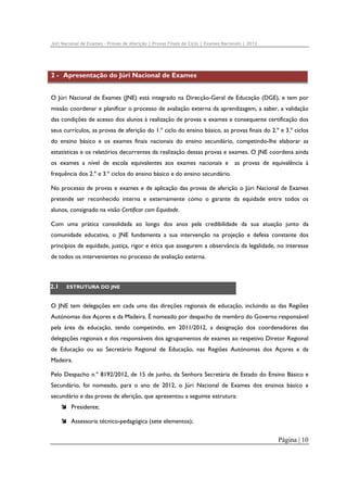 Júri Nacional de Exames – Provas de Aferição | Provas Finais de Ciclo | Exames Nacionais | 2012

2 - Apresentação do Júri Nacional de Exames
O Júri Nacional de Exames (JNE) está integrado na Direcção-Geral de Educação (DGE), e tem por
missão coordenar e planificar o processo de avaliação externa da aprendizagem, a saber, a validação
das condições de acesso dos alunos à realização de provas e exames e consequente certificação dos
seus currículos, as provas de aferição do 1.º ciclo do ensino básico, as provas finais do 2.º e 3.º ciclos
do ensino básico e os exames finais nacionais do ensino secundário, competindo-lhe elaborar as
estatísticas e os relatórios decorrentes da realização dessas provas e exames. O JNE coordena ainda
os exames a nível de escola equivalentes aos exames nacionais e

as provas de equivalência à

frequência dos 2.º e 3.º ciclos do ensino básico e do ensino secundário.
No processo de provas e exames e de aplicação das provas de aferição o Júri Nacional de Exames
pretende ser reconhecido interna e externamente como o garante da equidade entre todos os
alunos, consignado na visão Certificar com Equidade.
Com uma prática consolidada ao longo dos anos pela credibilidade da sua atuação junto da
comunidade educativa, o JNE fundamenta a sua intervenção na projeção e defesa constante dos
princípios de equidade, justiça, rigor e ética que assegurem a observância da legalidade, no interesse
de todos os intervenientes no processo de avaliação externa.

2.1

ESTRUTURA DO JNE

O JNE tem delegações em cada uma das direções regionais de educação, incluindo as das Regiões
Autónomas dos Açores e da Madeira. É nomeado por despacho de membro do Governo responsável
pela área da educação, tendo competindo, em 2011/2012, a designação dos coordenadores das
delegações regionais e dos responsáveis dos agrupamentos de exames ao respetivo Diretor Regional
de Educação ou ao Secretário Regional de Educação, nas Regiões Autónomas dos Açores e da
Madeira.
Pelo Despacho n.º 8192/2012, de 15 de junho, da Senhora Secretária de Estado do Ensino Básico e
Secundário, foi nomeado, para o ano de 2012, o Júri Nacional de Exames dos ensinos básico e
secundário e das provas de aferição, que apresentou a seguinte estrutura:
Presidente;
Assessoria técnico-pedagógica (sete elementos);

Página | 10

 