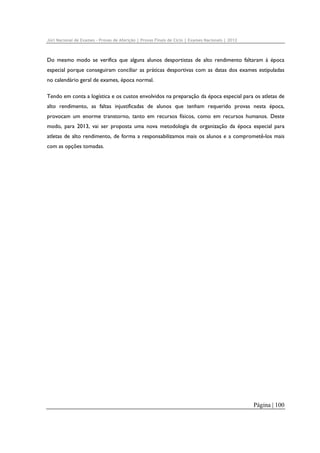Júri Nacional de Exames – Provas de Aferição | Provas Finais de Ciclo | Exames Nacionais | 2012

Do mesmo modo se verifica que alguns alunos desportistas de alto rendimento faltaram à época
especial porque conseguiram conciliar as práticas desportivas com as datas dos exames estipuladas
no calendário geral de exames, época normal.
Tendo em conta a logística e os custos envolvidos na preparação da época especial para os atletas de
alto rendimento, as faltas injustificadas de alunos que tenham requerido provas nesta época,
provocam um enorme transtorno, tanto em recursos físicos, como em recursos humanos. Deste
modo, para 2013, vai ser proposta uma nova metodologia de organização da época especial para
atletas de alto rendimento, de forma a responsabilizamos mais os alunos e a comprometê-los mais
com as opções tomadas.

Página | 100

 