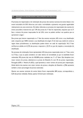 Júri Nacional de Exames – Provas de Aferição | Provas Finais de Ciclo | Exames Nacionais | 2012

4.8

PROCESSO DE REAPRECIAÇÃO E RECLAMAÇÃO DAS PROVAS E
EXAMES

O processo de reapreciação e de reclamação das provas dos exames nacionais do ensino básico e do
ensino secundário de 2012 decorreu com toda a normalidade e apresenta uma grande regularidade
relativamente aos anos anteriores. Os dados referentes ao processo de reapreciação dos exames do
ensino secundário mostram-nos que 1,9% das provas da 1ª fase foi reapreciada, enquanto que na 2ª
fase o número de provas reapreciadas foi de 2,3%, como se poderá verificar nos quadros que se
apresentam a seguir.
Das provas que tiveram reapreciação na 1ª fase dos exames nacionais, 65% viram a sua classificação
subir, enquanto que 18,8% manteve a sua classificação de origem. É de notar que, tendo em conta as
regras deste procedimento, as classificações podem baixar em sede de reapreciação. Na 2ª fase
verificam-se subidas em 61,9% das provas a reapreciar e 22,1% no que diz respeito a manutenção de
classificação.
No processo de reclamação, foram apresentadas 4,2% das provas reapreciadas tanto na 1ª fase, como
na 2ª fase, o que se pode considerar um valor dentro da normalidade, já que na totalidade foram
reclamadas 393 provas das mais de 450.000 provas realizadas nas 1ª e 2ª fases. Das disciplinas com
maior número de provas, salientam-se as provas de Desenho A, com 5% de provas reapreciadas,
Português (639) e História A (623), a qual apresenta o maior número de provas para reapreciação.
Ainda dentro dos exames com maior número de provas a disciplina de Desenho a (706) apresenta
também a maior percentagem de provas reclamadas.
Quanto aos exames nacionais do ensino básico foram reapreciadas 684 provas, correspondente a
0,2% das provas realizadas. Destas, apenas 15 foram para reclamação.

Página | 101

 