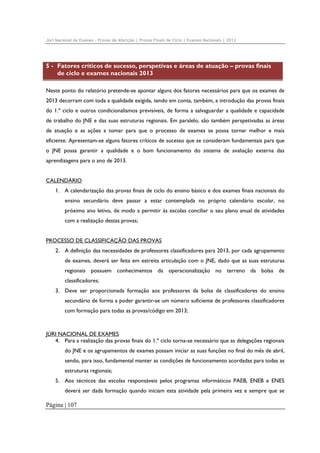 Júri Nacional de Exames – Provas de Aferição | Provas Finais de Ciclo | Exames Nacionais | 2012

5 - Fatores críticos de sucesso, perspetivas e áreas de atuação – provas finais
de ciclo e exames nacionais 2013
Neste ponto do relatório pretende-se apontar alguns dos fatores necessários para que os exames de
2013 decorram com toda a qualidade exigida, tendo em conta, também, a introdução das provas finais
do 1.º ciclo e outros condicionalismos previsíveis, de forma a salvaguardar a qualidade e capacidade
de trabalho do JNE e das suas estruturas regionais. Em paralelo, são também perspetivadas as áreas
de atuação e as ações a tomar para que o processo de exames se possa tornar melhor e mais
eficiente. Apresentam-se alguns fatores críticos de sucesso que se consideram fundamentais para que
o JNE possa garantir a qualidade e o bom funcionamento do sistema de avaliação externa das
aprendizagens para o ano de 2013.
CALENDÁRIO
1. A calendarização das provas finais de ciclo do ensino básico e dos exames finais nacionais do
ensino secundário deve passar a estar contemplada no próprio calendário escolar, no
próximo ano letivo, de modo a permitir às escolas conciliar o seu plano anual de atividades
com a realização destas provas;
PROCESSO DE CLASSIFICAÇÃO DAS PROVAS
2. A definição das necessidades de professores classificadores para 2013, por cada agrupamento
de exames, deverá ser feita em estreita articulação com o JNE, dado que as suas estruturas
regionais possuem conhecimentos da operacionalização no terreno da bolsa de
classificadores;
3. Deve ser proporcionada formação aos professores da bolsa de classificadores do ensino
secundário de forma a poder garantir-se um número suficiente de professores classificadores
com formação para todas as provas/código em 2013;

JÚRI NACIONAL DE EXAMES
4. Para a realização das provas finais do 1.º ciclo torna-se necessário que as delegações regionais
do JNE e os agrupamentos de exames possam iniciar as suas funções no final do mês de abril,
sendo, para isso, fundamental manter as condições de funcionamento acordadas para todas as
estruturas regionais;
5. Aos técnicos das escolas responsáveis pelos programas informáticos PAEB, ENEB e ENES
deverá ser dada formação quando iniciam esta atividade pela primeira vez e sempre que se

Página | 107

 