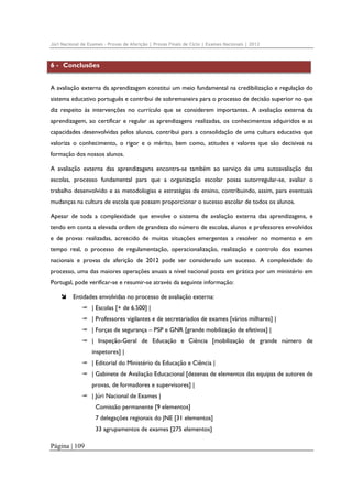 Júri Nacional de Exames – Provas de Aferição | Provas Finais de Ciclo | Exames Nacionais | 2012

6 - Conclusões
A avaliação externa da aprendizagem constitui um meio fundamental na credibilização e regulação do
sistema educativo português e contribui de sobremaneira para o processo de decisão superior no que
diz respeito às intervenções no currículo que se considerem importantes. A avaliação externa da
aprendizagem, ao certificar e regular as aprendizagens realizadas, os conhecimentos adquiridos e as
capacidades desenvolvidas pelos alunos, contribui para a consolidação de uma cultura educativa que
valoriza o conhecimento, o rigor e o mérito, bem como, atitudes e valores que são decisivas na
formação dos nossos alunos.
A avaliação externa das aprendizagens encontra-se também ao serviço de uma autoavaliação das
escolas, processo fundamental para que a organização escolar possa autorregular-se, avaliar o
trabalho desenvolvido e as metodologias e estratégias de ensino, contribuindo, assim, para eventuais
mudanças na cultura de escola que possam proporcionar o sucesso escolar de todos os alunos.
Apesar de toda a complexidade que envolve o sistema de avaliação externa das aprendizagens, e
tendo em conta a elevada ordem de grandeza do número de escolas, alunos e professores envolvidos
e de provas realizadas, acrescido de muitas situações emergentes a resolver no momento e em
tempo real, o processo de regulamentação, operacionalização, realização e controlo dos exames
nacionais e provas de aferição de 2012 pode ser considerado um sucesso. A complexidade do
processo, uma das maiores operações anuais a nível nacional posta em prática por um ministério em
Portugal, pode verificar-se e resumir-se através da seguinte informação:
Entidades envolvidas no processo de avaliação externa:
| Escolas [+ de 6.500] |
| Professores vigilantes e de secretariados de exames [vários milhares] |
| Forças de segurança – PSP e GNR [grande mobilização de efetivos] |
| Inspeção-Geral de Educação e Ciência [mobilização de grande número de
inspetores] |
| Editorial do Ministério da Educação e Ciência |
| Gabinete de Avaliação Educacional [dezenas de elementos das equipas de autores de
provas, de formadores e supervisores] |
| Júri Nacional de Exames |
Comissão permanente [9 elementos]
7 delegações regionais do JNE [31 elementos]
33 agrupamentos de exames [275 elementos]

Página | 109

 