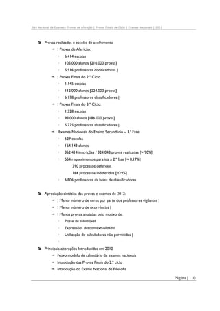 Júri Nacional de Exames – Provas de Aferição | Provas Finais de Ciclo | Exames Nacionais | 2012

Provas realizadas e escolas de acolhimento
| Provas de Aferição:
·

6.414 escolas

·

105.000 alunos [210.000 provas]

·

5.516 professores codificadores |

| Provas Finais do 2.º Ciclo
·

1.145 escolas

·

112.000 alunos [224.000 provas]

·

6.178 professores classificadores |

| Provas Finais do 3.º Ciclo:
·

1.328 escolas

·

93.000 alunos [186.000 provas]

·

5.225 professores classificadores |

Exames Nacionais do Ensino Secundário – 1.ª Fase
·

629 escolas

·

164.143 alunos

·

362.414 inscrições / 324.048 provas realizadas [≈ 90%]

·

554 requerimentos para ida à 2.ª fase [≈ 0,17%]
390 processos deferidos
164 processos indeferidos [≈29%]

·

6.806 professores da bolsa de classificadores

Apreciação sintética das provas e exames de 2012:
| Menor número de erros por parte dos professores vigilantes |
| Menor número de ocorrências |
| Menos provas anuladas pelo motivo de:
·

Posse de telemóvel

·

Expressões descontextualizadas

·

Utilização de calculadoras não permitidas |

·
Principais alterações Introduzidas em 2012
Novo modelo de calendário de exames nacionais
Introdução das Provas Finais do 2.º ciclo
Introdução do Exame Nacional de Filosofia

Página | 110

 