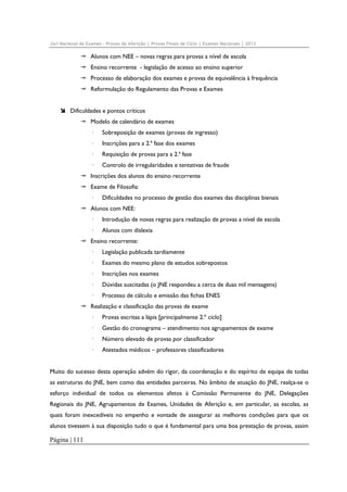Júri Nacional de Exames – Provas de Aferição | Provas Finais de Ciclo | Exames Nacionais | 2012

Alunos com NEE – novas regras para provas a nível de escola
Ensino recorrente - legislação de acesso ao ensino superior
Processo de elaboração dos exames e provas de equivalência à frequência
Reformulação do Regulamento das Provas e Exames
Dificuldades e pontos críticos
Modelo de calendário de exames
·

Sobreposição de exames (provas de ingresso)

·

Inscrições para a 2.ª fase dos exames

·

Requisição de provas para a 2.ª fase

·

Controlo de irregularidades e tentativas de fraude

Inscrições dos alunos do ensino recorrente
Exame de Filosofia:
·

Dificuldades no processo de gestão dos exames das disciplinas bienais

Alunos com NEE:
·

Introdução de novas regras para realização de provas a nível de escola

·

Alunos com dislexia

Ensino recorrente:
·

Legislação publicada tardiamente

·

Exames do mesmo plano de estudos sobrepostos

·

Inscrições nos exames

·

Dúvidas suscitadas (o JNE respondeu a cerca de duas mil mensagens)

·

Processo de cálculo e emissão das fichas ENES

Realização e classificação das provas de exame
·

Provas escritas a lápis [principalmente 2.º ciclo]

·

Gestão do cronograma – atendimento nos agrupamentos de exame

·

Número elevado de provas por classificador

·

Atestados médicos – professores classificadores

Muito do sucesso desta operação advém do rigor, da coordenação e do espírito de equipa de todas
as estruturas do JNE, bem como das entidades parceiras. No âmbito de atuação do JNE, realça-se o
esforço individual de todos os elementos afetos à Comissão Permanente do JNE, Delegações
Regionais do JNE, Agrupamentos de Exames, Unidades de Aferição e, em particular, as escolas, as
quais foram inexcedíveis no empenho e vontade de assegurar as melhores condições para que os
alunos tivessem à sua disposição tudo o que é fundamental para uma boa prestação de provas, assim

Página | 111

 