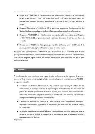 Júri Nacional de Exames – Provas de Aferição | Provas Finais de Ciclo | Exames Nacionais | 2012

Despacho n.º 1942/2012, de 10 de fevereiro, que determinou o calendário de realização das
provas de aferição do 1.º ciclo , das provas finais dos 2.º e 3.º ciclos do ensino básico, dos
exames finais nacionais do ensino secundário e os prazos de inscrição para admissão às
provas;
Despacho Normativo n.º 6/2012, de 10 de abril, que aprovou os Regulamentos do Júri
Nacional de Exames, dos Exames do Ensino Básico e dos Exames do Ensino Secundário;
Despacho n.º 2351/2007, de 14 de Fevereiro, com as alterações introduzidas pelo Despacho
n.º 10534/2011, de 22 de agosto, que regula a aplicação das provas de aferição aos alunos do
1.º ciclo;
Decreto-Lei n.º 94/2011, de 3 de agosto, que republica o Decreto-Lei n.º 6 /2001, de 18 de
janeiro, que introduz as provas finais no 2.º ciclo do ensino básico.
Por outro lado, os Despachos n.º 18060/2010, de 3 de dezembro, e n.º 6025/2011, de 6 de abril,
que regulamentam a bolsa de professores classificadores dos exames finais nacionais e estabelecem as
suas funções, exigiram algum cuidado no trabalho desenvolvido pelas estruturas do JNE e pelas
direções das escolas.

2.3

PARCERIAS

À semelhança dos anos anteriores, para a coordenação e planeamento do processo de provas e
exames foi determinante uma articulação eficaz e com elevado grau de exigência, entre o JNE/DGE e
as seguintes entidades:
o Gabinete de Avaliação Educacional (GAVE), entidade responsável pela elaboração dos
instrumentos de avaliação externa da aprendizagem, nomeadamente, na elaboração das
provas de aferição, provas finais de ciclo e exames finais nacionais dos ensinos básico e
secundário, assim como, respetivos critérios de classificação a sua aplicação e a formação e
acompanhamento dos professores classificadores;
a Editorial do Ministério da Educação e Ciência (EMEC), cujas competências abrangem a
impressão, acabamento e organização da distribuição dos enunciados das provas e critérios
de classificação;
as Direções Regionais de Educação (DRE) com responsabilidade no apoio logístico a todas as
escolas e estruturas do JNE da respetiva área de influência onde se realizaram provas e
exames e provas de aferição;

Página | 13

 