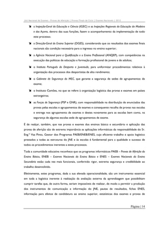 Júri Nacional de Exames – Provas de Aferição | Provas Finais de Ciclo | Exames Nacionais | 2012

a Inspeção-Geral da Educação e Ciência (IGEC) e as Inspeções Regionais da Educação da Madeira
e dos Açores, dentro das suas funções, fazem o acompanhamento da implementação de todo
este processo;
a Direcção-Geral do Ensino Superior (DGES), considerando que os resultados dos exames finais
nacionais são condição necessária para o ingresso no ensino superior;
a Agência Nacional para a Qualificação e o Ensino Profissional (ANQEP), com competências na
execução das políticas de educação e formação profissional de jovens e de adultos;
o Instituto Português do Desporto e Juventude, para uniformizar procedimentos relativos à
organização dos processos dos desportistas de alto rendimento;
o Gabinete de Segurança do MEC, que garante a segurança de sedes de agrupamentos de
exame;
o Instituto Camões, no que se refere à organização logística das provas e exames em países
estrangeiros;
as Forças de Segurança (PSP e GNR), com responsabilidade na distribuição de enunciados das
provas pelas escolas e agrupamentos de exames e consequente recolha de provas nas escolas
e entrega nos agrupamento de exames e destes novamente para as escolas bem como, na
segurança de algumas escolas sede de agrupamentos de exame.
É de realçar, também, que nas provas e exames dos ensinos básico e secundário e aplicação das
provas de aferição são de extrema importância as aplicações informáticas da responsabilidade do Sr.
Eng.º Vaz Pinto, Gestor dos Programas PAEB/ENEB/ENES, cujo eficiente trabalho e apoio logístico
prestados a todas as estruturas do JNE e às escolas é fundamental para a qualidade e sucesso de
todos os procedimentos inerentes a estes processos.
Toda a comunidade educativa reconhece que os programas informáticos PAEB – Provas de Aferição do
Ensino Básico, ENEB – Exames Nacionais do Ensino Básico e ENES – Exames Nacionais do Ensino
Secundário estão cada vez mais funcionais, conferindo rigor, extrema segurança e credibilidade ao
trabalho desenvolvido.
Efetivamente, estes programas, dada a sua elevada operacionalidade, são um instrumento essencial
em toda a logística inerente à realização da avaliação externa da aprendizagem que possibilitam
cumprir tarefas que, de outra forma, seriam impossíveis de realizar, de modo a permitir a produção
dos instrumentos de comunicação e informação do JNE, pautas de resultados, fichas ENES,
informação para efeitos de candidatura ao ensino superior, estatísticas dos exames e provas de

Página | 14

 