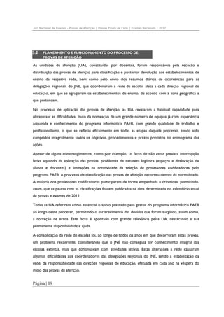 Júri Nacional de Exames – Provas de Aferição | Provas Finais de Ciclo | Exames Nacionais | 2012

3.2

PLANEAMENTO E FUNCIONAMENTO DO PROCESSO DE
PROVAS DE AFERIÇÃO

As unidades de aferição (UA), constituídas por docentes, foram responsáveis pela receção e
distribuição das provas de aferição para classificação e posterior devolução aos estabelecimentos de
ensino da respetiva rede, bem como pelo envio dos resumos diários de ocorrências para as
delegações regionais do JNE, que coordenaram a rede de escolas afeta a cada direção regional de
educação, em que se agruparam os estabelecimentos de ensino, de acordo com a zona geográfica a
que pertencem.
No processo de aplicação das provas de aferição, as UA revelaram a habitual capacidade para
ultrapassar as dificuldades, fruto da nomeação de um grande número de equipas já com experiência
adquirida e conhecimento do programa informático PAEB, com grande qualidade de trabalho e
profissionalismo, o que se refletiu eficazmente em todas as etapas daquele processo, tendo sido
cumpridos integralmente todos os objetivos, procedimentos e prazos previstos no cronograma das
ações.
Apesar de alguns constrangimentos, como por exemplo, o facto de não estar prevista interrupção
letiva aquando da aplicação das provas, problemas de natureza logística (espaços e deslocação de
alunos e docentes) e limitações na rotatividade da seleção de professores codificadores pelo
programa PAEB, o processo de classificação das provas de aferição decorreu dentro da normalidade.
A maioria dos professores codificadores participaram de forma empenhada e criteriosa, permitindo,
assim, que as pautas com as classificações fossem publicadas na data determinada no calendário anual
de provas e exames de 2012.
Todas as UA referiram como essencial o apoio prestado pelo gestor do programa informático PAEB
ao longo deste processo, permitindo o esclarecimento das dúvidas que foram surgindo, assim como,
a correção de erros. Este facto é apontado com grande relevância pelas UA, destacando a sua
permanente disponibilidade e ajuda.
A consolidação da rede de escolas foi, ao longo de todos os anos em que decorreram estas provas,
um problema recorrente, considerando que o JNE não conseguia ter conhecimento integral das
escolas extintas, mas que continuavam com atividades letivas. Estas alterações à rede causaram
algumas dificuldades aos coordenadores das delegações regionais do JNE, sendo a estabilização da
rede, da responsabilidade das direções regionais de educação, efetuada em cada ano na véspera do
início das provas de aferição.

Página | 19

 