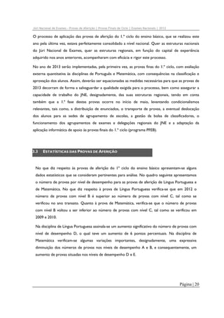 Júri Nacional de Exames – Provas de Aferição | Provas Finais de Ciclo | Exames Nacionais | 2012

O processo de aplicação das provas de aferição do 1.º ciclo do ensino básico, que se realizou este
ano pela última vez, estava perfeitamente consolidado a nível nacional. Quer as estruturas nacionais
do Júri Nacional de Exames, quer as estruturas regionais, em função do capital de experiência
adquirido nos anos anteriores, acompanharam com eficácia e rigor este processo.
No ano de 2013 serão implementadas, pela primeira vez, as provas finas do 1.º ciclo, com avaliação
externa quantitativa às disciplinas de Português e Matemática, com consequências na classificação e
aprovação dos alunos. Assim, deverão ser equacionadas as medidas necessárias para que as provas de
2013 decorram de forma a salvaguardar a qualidade exigida para o processo, bem como assegurar a
capacidade de trabalho do JNE, designadamente, das suas estruturas regionais, tendo em conta
também que a 1.ª fase destas provas ocorre no início de maio, levantando condicionalismos
relevantes, tais como, a distribuição de enunciados, o transporte de provas, a eventual deslocação
dos alunos para as sedes de agrupamento de escolas, a gestão da bolsa de classificadores, o
funcionamento dos agrupamentos de exames e delegações regionais do JNE e a adaptação da
aplicação informática de apoio às provas finais do 1.º ciclo (programa PFEB).

3.3

ESTATÍSTICAS DAS PROVAS DE AFERIÇÃO

No que diz respeito às provas de aferição do 1º ciclo do ensino básico apresentam-se alguns
dados estatísticos que se consideram pertinentes para análise. No quadro seguinte apresentamos
o número de provas por nível de desempenho para as provas de aferição de Língua Portuguesa e
de Matemática. No que diz respeito à prova de Língua Portuguesa verifica-se que em 2012 o
número de provas com nível B é superior ao número de provas com nível C, tal como se
verificou no ano transato. Quanto à prova de Matemática, verifica-se que o número de provas
com nível B voltou a ser inferior ao número de provas com nível C, tal como se verificou em
2009 e 2010.
Na disciplina de Língua Portuguesa assinala-se um aumento significativo do número de provas com
nível de desempenho D, o qual teve um aumento de 6 pontos percentuais. Na disciplina de
Matemática verificam-se algumas variações importantes, designadamente, uma expressiva
diminuição dos números de provas nos níveis de desempenho A e B, e consequentemente, um
aumento de provas situadas nos níveis de desempenho D e E.

Página | 20

 