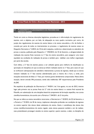 Júri Nacional de Exames – Provas de Aferição | Provas Finais de Ciclo | Exames Nacionais | 2012

4 - Provas Finais de Ciclo e Exames Finais Nacionais - 2012

4.1

PLANEAMENTO E FUNCIONAMENTO DO PROCESSO DAS
PROVAS E EXAMES

Tendo em conta as diversas alterações legislativas, procedeu-se à reformulação do regulamento de
exames, com o objetivo, por um lado, de adequação ao novo quadro normativo, por outro, de
junção dos regulamentos de exames do ensino básico e do ensino secundário, a fim de facilitar a
consulta por parte de todos os intervenientes no processo. o regulamento de exames anexo ao
Despacho Normativo n.º 6/2012, de 10 de abril, estipulou, conforme o determinado no calendário de
provas e exames, publicado pelo Despacho n.º 1942/2012, de 10 de fevereiro, a obrigatoriedade de
realização dos exames finais nacionais na 1.ª fase do ensino secundário, para assegurar uma maior
equidade nas condições de realização de provas e também para viabilizar uma melhor organização
por parte das escolas.
Com efeito, a 2.ª fase de exames passou a ser utilizada apenas para melhoria de classificação ou
aprovação em disciplinas em que os alunos já tinham realizado exame na 1.ª fase, para casos em que
se verificaram sobreposições de calendário relativamente a provas de ingresso, desde que os alunos
tivessem realizado na 1.ª fase exames calendarizados para o mesmo dia e hora, e, ainda, para
situações excecionais de faltas à 1.ª fase, por motivos graves devidamente comprovados. Nesta última
situação, deram entrada 596 processos, tendo sido indeferidos 187 requerimentos pelo Presidente
do JNE.
Na sequência da publicação do Decreto-Lei n.º 94/2011, de 3 de agosto, no ano de 2012, tiveram
lugar pela primeira vez as provas finais do 2.º ciclo do ensino básico e o exame final nacional de
Filosofia, em substituição de uma disciplina bienal da componente de formação específica, nos cursos
científico-humanísticos, de acordo com a Portaria n.º 244/2011, de 21 de junho.
No que se refere ao ensino secundário recorrente, o Decreto-Lei n.º 42/2012, de 22 de fevereiro, e
a Portaria n.º 91/2012, de 30 de março, implicaram alterações profundas nas condições de ingresso
no ensino superior dos alunos deste subsistema de ensino. Assim, à semelhança dos alunos dos
cursos científico-humanísticos do ensino regular, estes alunos passaram também a ter de realizar,
caso pretendessem prosseguir estudos no ensino superior, quatro exames, a saber, na disciplina de

Página | 24

 