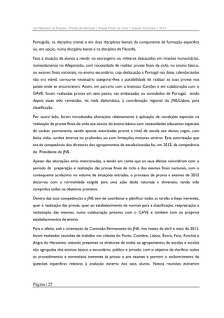Júri Nacional de Exames – Provas de Aferição | Provas Finais de Ciclo | Exames Nacionais | 2012

Português, na disciplina trienal e em duas disciplinas bienais da componente de formação específica
ou, em opção, numa disciplina bienal e na disciplina de Filosofia.
Face à situação de alunos a residir no estrangeiro ou militares destacados em missões humanitárias,
nomeadamente no Afeganistão, com necessidade de realizar provas finais de ciclo, no ensino básico,
ou exames finais nacionais, no ensino secundário, cuja deslocação a Portugal nas datas calendarizadas
não era viável, tornou-se necessário assegurar-lhes a possibilidade de realizar as suas provas nos
países onde se encontravam. Assim, em parceria com o Instituto Camões e em colaboração com o
GAVE, foram realizadas provas em sete países, nas embaixadas ou consulados de Portugal, tendo
depois estas sido remetidas, via mala diplomática, à coordenação regional do JNE/Lisboa, para
classificação.
Por outro lado, foram introduzidas alterações relativamente à aplicação de condições especiais na
realização de provas finais de ciclo aos alunos do ensino básico com necessidades educativas especiais
de caráter permanente, sendo apenas autorizadas provas a nível de escola aos alunos cegos, com
baixa visão, surdos severos ou profundos ou com limitações motoras severas. Esta autorização que
era da competência dos diretores dos agrupamentos de escolas/escolas foi, em 2012, da competência
do Presidente do JNE.
Apesar das alterações atrás mencionadas, e tendo em conta que os seus efeitos coincidiram com o
período de preparação e realização das provas finais de ciclo e dos exames finais nacionais, com o
consequente acréscimo no volume de situações entradas, o processo de provas e exames de 2012
decorreu com a normalidade exigida para uma ação desta natureza e dimensão, tendo sido
cumpridos todos os objetivos previstos .
Dentro das suas competências o JNE tem de coordenar e planificar todas as tarefas e fases inerentes,
quer à realização das provas, quer ao estabelecimento de normas para a classificação, reapreciação e
reclamação das mesmas, numa colaboração próxima com o GAVE e também com os próprios
estabelecimentos de ensino.
Para o efeito, sob a orientação da Comissão Permanente do JNE, nos meses de abril e maio de 2012,
foram realizadas reuniões de trabalho nas cidades do Porto, Coimbra, Lisboa, Évora, Faro, Funchal e
Angra do Heroísmo, estando presentes os diretores de todos os agrupamentos de escolas e escolas
não agrupadas dos ensinos básico e secundário, público e privado, com o objetivo de clarificar todos
os procedimentos e normativos inerentes às provas e aos exames e permitir o esclarecimento de
questões específicas relativas à avaliação externa dos seus alunos. Nestas reuniões estiveram

Página | 25

 