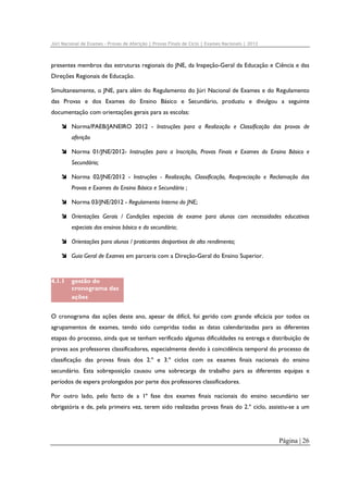 Júri Nacional de Exames – Provas de Aferição | Provas Finais de Ciclo | Exames Nacionais | 2012

presentes membros das estruturas regionais do JNE, da Inspeção-Geral da Educação e Ciência e das
Direções Regionais de Educação.
Simultaneamente, o JNE, para além do Regulamento do Júri Nacional de Exames e do Regulamento
das Provas e dos Exames do Ensino Básico e Secundário, produziu e divulgou a seguinte
documentação com orientações gerais para as escolas:
Norma/PAEB/JANEIRO 2012 - Instruções para a Realização e Classificação das provas de
aferição
Norma 01/JNE/2012- Instruções para a Inscrição, Provas Finais e Exames do Ensino Básico e
Secundário;
Norma 02/JNE/2012 - Instruções - Realização, Classificação, Reapreciação e Reclamação das
Provas e Exames do Ensino Básico e Secundário ;
Norma 03/JNE/2012 - Regulamento Interno do JNE;
Orientações Gerais / Condições especiais de exame para alunos com necessidades educativas
especiais dos ensinos básico e do secundário;
Orientações para alunos / praticantes desportivos de alto rendimento;
Guia Geral de Exames em parceria com a Direção-Geral do Ensino Superior.

4.1.1

gestão do
cronograma das
ações

O cronograma das ações deste ano, apesar de difícil, foi gerido com grande eficácia por todos os
agrupamentos de exames, tendo sido cumpridas todas as datas calendarizadas para as diferentes
etapas do processo, ainda que se tenham verificado algumas dificuldades na entrega e distribuição de
provas aos professores classificadores, especialmente devido à coincidência temporal do processo de
classificação das provas finais dos 2.º e 3.º ciclos com os exames finais nacionais do ensino
secundário. Esta sobreposição causou uma sobrecarga de trabalho para as diferentes equipas e
períodos de espera prolongados por parte dos professores classificadores.
Por outro lado, pelo facto de a 1ª fase dos exames finais nacionais do ensino secundário ser
obrigatória e de, pela primeira vez, terem sido realizadas provas finais do 2.º ciclo, assistiu-se a um

Página | 26

 