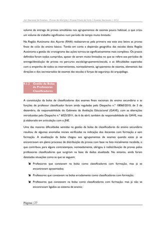 Júri Nacional de Exames – Provas de Aferição | Provas Finais de Ciclo | Exames Nacionais | 2012

volume de entrega de provas simultânea nos agrupamentos de exames pouco habitual, o que criou
um volume de trabalho significativo num período de tempo muito limitado.
Na Região Autónoma dos Açores (RAA) realizaram-se pela primeira vez este ano letivo as provas
finais de ciclo do ensino básico. Tendo em conta a dispersão geográfica das escolas desta Região
Autónoma a gestão do cronograma das ações tornou-se significativamente mais complexo. Os prazos
definidos foram todos cumpridos, apesar de serem muito limitados no que se refere aos períodos de
entrega/devolução de provas no percurso escola/agrupamento/escola, e as dificuldades superadas
com o empenho de todos os intervenientes, nomeadamente, agrupamento de exames, elementos das
direções e dos secretariados de exames das escolas e forças de segurança do arquipélago.

4.1.2

Gestão da Bolsa
de Professores
Classificadores

A constituição da bolsa de classificadores dos exames finais nacionais do ensino secundário e as
funções de professor classificador foram ainda reguladas pelo Despacho n.º 18060/2010, de 3 de
dezembro, da responsabilidade do Gabinete de Avaliação Educacional (GAVE), com as alterações
introduzidas pelo Despacho n.º 6025/2011, de 6 de abril, também da responsabilidade do GAVE, mas
já elaborado em articulação com o JNE.
Uma das maiores dificuldades sentidas na gestão da bolsa de classificadores do ensino secundário
resultou de algumas anomalias iniciais verificadas na indicação dos docentes com formação e sem
formação. A atualização da bolsa chegou aos agrupamentos de exames quando estes já se
encontravam em pleno processo de distribuição de provas com base na lista inicialmente recebida, o
que contribuiu para alguns contratempos, nomeadamente, obrigou à redistribuição de provas pelos
professores classificadores que surgiram na base de dados atualizada. No entanto, ainda foram
detetadas situações como as que se seguem:
Professores que constavam na bolsa como classificadores com formação, mas já se
encontravam aposentados;
Professores que constavam na bolsa erradamente como classificadores com formação;
Professores que constavam na bolsa como classificadores com formação, mas já não se
encontravam ligados ao sistema de ensino;

Página | 27

 