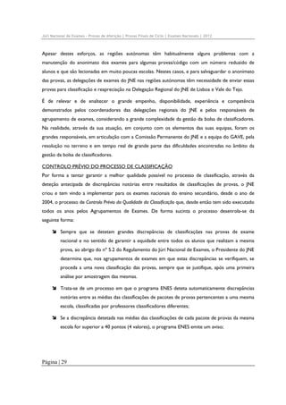 Júri Nacional de Exames – Provas de Aferição | Provas Finais de Ciclo | Exames Nacionais | 2012

Apesar destes esforços, as regiões autónomas têm habitualmente alguns problemas com a
manutenção do anonimato dos exames para algumas provas/código com um número reduzido de
alunos e que são lecionadas em muito poucas escolas. Nestes casos, e para salvaguardar o anonimato
das provas, as delegações de exames do JNE nas regiões autónomas têm necessidade de enviar essas
provas para classificação e reapreciação na Delegação Regional do JNE de Lisboa e Vale do Tejo.
É de relevar e de enaltecer o grande empenho, disponibilidade, experiência e competência
demonstrados pelos coordenadores das delegações regionais do JNE e pelos responsáveis de
agrupamento de exames, considerando a grande complexidade da gestão da bolsa de classificadores.
Na realidade, através da sua atuação, em conjunto com os elementos das suas equipas, foram os
grandes responsáveis, em articulação com a Comissão Permanente do JNE e a equipa do GAVE, pela
resolução no terreno e em tempo real de grande parte das dificuldades encontradas no âmbito da
gestão da bolsa de classificadores.
CONTROLO PRÉVIO DO PROCESSO DE CLASSIFICAÇÃO
Por forma a tentar garantir a melhor qualidade possível no processo de classificação, através da
deteção antecipada de discrepâncias notórias entre resultados de classificações de provas, o JNE
criou e tem vindo a implementar para os exames nacionais do ensino secundário, desde o ano de
2004, o processo de Controlo Prévio da Qualidade da Classificação que, desde então tem sido executado
todos os anos pelos Agrupamentos de Exames. De forma sucinta o processo desenrola-se da
seguinte forma:
Sempre que se detetam grandes discrepâncias de classificações nas provas de exame
nacional e no sentido de garantir a equidade entre todos os alunos que realizam a mesma
prova, ao abrigo do nº 5.2 do Regulamento do Júri Nacional de Exames, o Presidente do JNE
determina que, nos agrupamentos de exames em que estas discrepâncias se verifiquem, se
proceda a uma nova classificação das provas, sempre que se justifique, após uma primeira
análise por amostragem das mesmas.
Trata-se de um processo em que o programa ENES deteta automaticamente discrepâncias
notórias entre as médias das classificações de pacotes de provas pertencentes a uma mesma
escola, classificadas por professores classificadores diferentes;
Se a discrepância detetada nas médias das classificações de cada pacote de provas da mesma
escola for superior a 40 pontos (4 valores), o programa ENES emite um aviso;

Página | 29

 