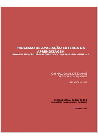 Júri Nacional de Exames – Provas de Aferição | Provas Finais de Ciclo | Exames Nacionais | 2012

PROCESSO DE AVALIAÇÃO EXTERNA DA
APRENDIZAGEM

PROVAS DE AFERIÇÃO | PROVAS FINAIS DE CICLO | EXAMES NACIONAIS 2012

JÚRI NACIONAL DE EXAMES

CERTIFICAR COM EQUIDADE
RELATÓRIO 2012

DIREÇÃO-GERAL DA EDUCAÇÃO
MINISTÉRIO DA EDUCAÇÃO E CIÊNCIA
MAIO DE 2013

Página | 3

 