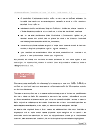 Júri Nacional de Exames – Provas de Aferição | Provas Finais de Ciclo | Exames Nacionais | 2012

O responsável de agrupamento solicita então a presença de um professor supervisor ou
formador para analisar uma amostra das provas assinaladas, a fim de se poder confirmar a
existência de discrepâncias;
A análise automática efetuada pelo programa ENES entra também em linha de conta com as
CIF dos alunos em questão, de modo a confirmar se existe real discrepância estatística;
No caso de estas discrepâncias serem confirmadas, o coordenador regional do JNE
respetivo solicita nova classificação das provas em causa a um professor classificador
diferente daquele que as tenha classificado inicialmente;
A nova classificação de cada item é aposta na prova, sendo riscada a anterior, e colocada a
informação de que as provas foram sujeitas a segunda classificação;
Após a afixação das classificações na escola, os alunos poderão solicitar a consulta da sua
prova e, se assim o entenderem, solicitar a sua reapreciação.
No processo de exames finais nacionais do ensino secundário de 2012 foram sujeitas a nova
classificação, por intermédio do processo de controlo prévio da qualidade da classificação, cerca de
1650 provas nas duas fases.

4.1.3

Programas ENEB
e ENES

Com as sucessivas atualizações introduzidas ao longo dos anos, os programas ENEB e ENES têm-se
revelado um contributo importante e decisivo para o bom desempenho dos diferentes intervenientes
no processo dos exames.
Torna-se, no entanto, claro que os programas poderiam integrar outras funções que possibilitassem
informação sobre o trabalho dos classificadores, permitindo por exemplo a obtenção de extratos,
por forma a que estes se pudessem situar, quer em termos de resultados (por comparação a valores
locais, regionais e nacionais) quer em termos de verem o seu trabalho autoavaliado, com base em
eventuais pedidos de reapreciação das provas por eles classificadas e respetivas decisões.
As versões dos programas ENEB e ENES devem ser disponibilizadas com maior antecedência,
sugerindo-se que as novas versões destes programas sejam divulgadas no site oficial e, em
simultâneo, enviada essa informação, por e-mail, aos agrupamentos de exames, que as reencaminham
às escolas, a fim de se evitarem problemas pela não atualização atempada dos referidos programas.

Página | 30

 