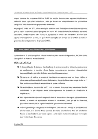Júri Nacional de Exames – Provas de Aferição | Provas Finais de Ciclo | Exames Nacionais | 2012

Alguns técnicos dos programas ENEB e ENES das escolas demonstraram algumas dificuldades na
utilização destas aplicações informáticas, pelo que houve um acompanhamento de proximidade
assegurado pelos técnicos dos agrupamentos de exames.
O programa ENES, em 2012, sofreu alterações de fundo para contemplar as alterações na legislação
para o acesso ao ensino superior por parte dos alunos dos cursos científico-humanísticos do ensino
recorrente. Tendo em conta estas alterações, o processo de emissão das fichas ENES decorreu com
alguns constrangimentos e erros, os quais foram corrigidos em tempo real e também durante os
processos de validação interna do programa ENES.

4.2

PONTOS CRÍTICOS E SUGESTÕES DE MELHORIA

Apresentam-se os principais pontos críticos sinalizados pelas estruturas regionais do JNE, bem como
as sugestões de melhoria daí decorrentes:

PONTOS CRÍTICOS
A disponibilização da bolsa de classificadores do ensino secundário foi tardia, relativamente
ao estabelecido, e continha alguns lapsos, nomeadamente, contactos desatualizados,
incompatibilidades, períodos de férias, troca de códigos de provas;
No decorrer de todo o processo de classificação constatou-se que em alguns códigos o
número de professores classificadores da bolsa com formação foi escasso, em particular na 1ª
fase, tendo em consideração a quantidade de provas realizadas;
No ensino básico, em particular no 2.º ciclo, o número de provas finais resolvidas a lápis foi
considerável, o que originou sérios constrangimentos no processo de classificação e
reapreciação;
Para o processo de supervisão das provas finais do ensino básico, em alguns agrupamentos de
exames, o número de supervisores mostrou-se insuficiente, pelo que se foi necessário
proceder a deslocações de supervisores entre agrupamentos de exames;
O cronograma exigiu uma gestão muito complexa, uma vez que a entrega de provas finais do
ensino básico e os exames finais nacionais do ensino secundário foi feita em simultâneo,
ficando os classificadores, por vezes, sujeitos a uma espera muito demorada quer na receção,
quer na devolução das provas;

Página | 31

 