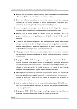 Júri Nacional de Exames – Provas de Aferição | Provas Finais de Ciclo | Exames Nacionais | 2012

Assegurar que os professores classificadores não sejam indicados simultaneamente para as
bolsas de classificadores do ensino básico e do ensino secundário;
Definir com suficiente antecedência o número de provas a atribuir aos professores
classificadores com outras atividades na escola, nomeadamente, componente letiva,
secretariados de exames, equipas de horários, elementos da direção, etc.;
Informar atempadamente os agrupamentos de exames da identificação dos professores
classificadores que no período de classificação mantêm a sua componente letiva;
Assegurar que as escolas enviem os resumos diários de ocorrências (RDO) aos
agrupamentos de exames em tempo útil para a sua divulgação no próprio dia de realização
das provas;
Os técnicos dos programas ENEB/ENES dos agrupamentos de exames devem realizar
formação aos responsáveis das escolas por estes programas no período que antecede a
realização das provas finais e dos exames finais nacionais, de modo a que sejam minimizadas
as dificuldades técnicas e alguns lapsos que continuam a ocorrer;
Indicação por parte dos diretores das escolas aos agrupamentos de exames, dos professores
que lecionaram as disciplinas com exame no próprio ano letivo, sendo estes convocados
prioritariamente;
Os programas ENEB e ENES devem gerar uma listagem de professores classificadores a
convocar, por escola, convertível em formato pdf. Para agilizar o processo é vantajoso que
estas aplicações produzam automaticamente a convocatória com uma folha de rosto com a
indicação da escola, data e hora da recolha das provas e as necessárias referências aos
normativos legais, em formato que possa se enviado via correio eletrónico;
A fim de garantir o anonimato dos professores classificadores e, também, com o objetivo de
facilitar a preparação de provas para reapreciação e reclamação, aqueles deveriam assinar o
cabeçalho da prova com a indicação dos seus códigos de classificador, em detrimento das
suas assinaturas ou rúbricas;
Enviar às escolas até finais do mês de março a informação conjunta GAVE/JNE com a
indicação dos períodos de férias que podem ser utilizados pelos professores classificadores,
por cada código de exame;
Os programas ENEB e ENES devem integrar uma função que permita disponibilizar aos
professores classificadores informação sobre o seu trabalho de classificação;

Página | 33

 