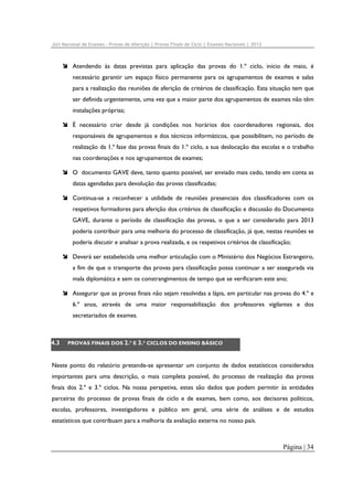 Júri Nacional de Exames – Provas de Aferição | Provas Finais de Ciclo | Exames Nacionais | 2012

Atendendo às datas previstas para aplicação das provas do 1.º ciclo, início de maio, é
necessário garantir um espaço físico permanente para os agrupamentos de exames e salas
para a realização das reuniões de aferição de critérios de classificação. Esta situação tem que
ser definida urgentemente, uma vez que a maior parte dos agrupamentos de exames não têm
instalações próprias;
É necessário criar desde já condições nos horários dos coordenadores regionais, dos
responsáveis de agrupamentos e dos técnicos informáticos, que possibilitem, no período de
realização da 1.ª fase das provas finais do 1.º ciclo, a sua deslocação das escolas e o trabalho
nas coordenações e nos agrupamentos de exames;
O documento GAVE deve, tanto quanto possível, ser enviado mais cedo, tendo em conta as
datas agendadas para devolução das provas classificadas;
Continua-se a reconhecer a utilidade de reuniões presenciais dos classificadores com os
respetivos formadores para aferição dos critérios de classificação e discussão do Documento
GAVE, durante o período de classificação das provas, o que a ser considerado para 2013
poderia contribuir para uma melhoria do processo de classificação, já que, nestas reuniões se
poderia discutir e analisar a prova realizada, e os respetivos critérios de classificação;
Deverá ser estabelecida uma melhor articulação com o Ministério dos Negócios Estrangeiro,
a fim de que o transporte das provas para classificação possa continuar a ser assegurada via
mala diplomática e sem os constrangimentos de tempo que se verificaram este ano;
Assegurar que as provas finais não sejam resolvidas a lápis, em particular nas provas do 4.º e
6.º anos, através de uma maior responsabilização dos professores vigilantes e dos
secretariados de exames.

4.3

PROVAS FINAIS DOS 2.º E 3.º CICLOS DO ENSINO BÁSICO

Neste ponto do relatório pretende-se apresentar um conjunto de dados estatísticos considerados
importantes para uma descrição, o mais completa possível, do processo de realização das provas
finais dos 2.º e 3.º ciclos. Na nossa perspetiva, estes são dados que podem permitir às entidades
parceiras do processo de provas finais de ciclo e de exames, bem como, aos decisores políticos,
escolas, professores, investigadores e público em geral, uma série de análises e de estudos
estatísticos que contribuam para a melhoria da avaliação externa no nosso país.

Página | 34

 