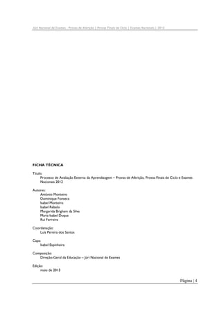 Júri Nacional de Exames – Provas de Aferição | Provas Finais de Ciclo | Exames Nacionais | 2012

FICHA TÉCNICA
Título:
Processo de Avaliação Externa da Aprendizagem – Provas de Aferição, Provas Finais de Ciclo e Exames
Nacionais 2012
Autores:
António Monteiro
Dominique Fonseca
Isabel Monteiro
Isabel Rebelo
Margarida Brigham da Silva
Maria Isabel Duque
Rui Ferreira
Coordenação:
Luís Pereira dos Santos
Capa:
Isabel Espinheira
Composição:
Direção-Geral da Educação – Júri Nacional de Exames
Edição:
maio de 2013

Página | 4

 