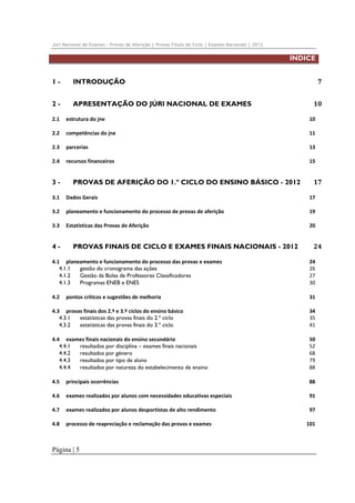 Júri Nacional de Exames – Provas de Aferição | Provas Finais de Ciclo | Exames Nacionais | 2012

ÍNDICE
1 - 
2 - 

APRESENTAÇÃO DO JÚRI NACIONAL DE EXAMES 

7 

INTRODUÇÃO 

10 

2.1  estrutura do jne 

10 

2.2  competências do jne 

11 

2.3  parcerias 

13 

2.4  recursos financeiros 

15 

3 - 

PROVAS DE AFERIÇÃO DO 1.º CICLO DO ENSINO BÁSICO - 2012 

17 

3.1  Dados Gerais 

17 

3.2  planeamento e funcionamento do processo de provas de aferição 

19 

3.3  Estatísticas das Provas de Aferição 

20 

4 - 

PROVAS FINAIS DE CICLO E EXAMES FINAIS NACIONAIS - 2012 

24 

4.1  planeamento e funcionamento do processo das provas e exames 
4.1.1  gestão do cronograma das ações 
4.1.2  Gestão da Bolsa de Professores Classificadores 
4.1.3  Programas ENEB e ENES 

24 
26 
27 
30 

4.2  pontos críticos e sugestões de melhoria 

31 

4.3  provas finais dos 2.º e 3.º ciclos do ensino básico 
4.3.1  estatísticas das provas finais do 2.º ciclo 
4.3.2  estatísticas das provas finais do 3.º ciclo 

34 
35 
41 

4.4  exames finais nacionais do ensino secundário 
4.4.1  resultados por disciplina – exames finais nacionais 
4.4.2  resultados por género 
4.4.3  resultados por tipo de aluno 
4.4.4  resultados por natureza do estabelecimento de ensino 

50 
52 
68 
79 
88 

4.5  principais ocorrências 

88 

4.6  exames realizados por alunos com necessidades educativas especiais 

91 

4.7  exames realizados por alunos desportistas de alto rendimento 

97 

4.8  processo de reapreciação e reclamação das provas e exames 

Página | 5

101 

 