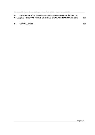 Júri Nacional de Exames – Provas de Aferição | Provas Finais de Ciclo | Exames Nacionais | 2012

5 - 
FATORES CRÍTICOS DE SUCESSO, PERSPETIVAS E ÁREAS DE
ATUAÇÃO – PROVAS FINAIS DE CICLO E EXAMES NACIONAIS 2013 

107 

6 - 

109 

CONCLUSÕES 

Página | 6

 