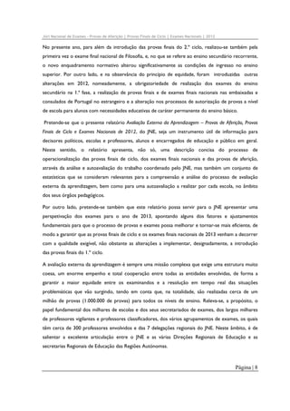 Júri Nacional de Exames – Provas de Aferição | Provas Finais de Ciclo | Exames Nacionais | 2012

No presente ano, para além da introdução das provas finais do 2.º ciclo, realizou-se também pela
primeira vez o exame final nacional de Filosofia, e, no que se refere ao ensino secundário recorrente,
o novo enquadramento normativo alterou significativamente as condições de ingresso no ensino
superior. Por outro lado, e na observância do princípio de equidade, foram introduzidas outras
alterações em 2012, nomeadamente, a obrigatoriedade de realização dos exames do ensino
secundário na 1.ª fase, a realização de provas finais e de exames finais nacionais nas embaixadas e
consulados de Portugal no estrangeiro e a alteração nos processos de autorização de provas a nível
de escola para alunos com necessidades educativas de caráter permanente do ensino básico.
Pretende-se que o presente relatório Avaliação Externa da Aprendizagem – Provas de Aferição, Provas
Finais de Ciclo e Exames Nacionais de 2012, do JNE, seja um instrumento útil de informação para
decisores políticos, escolas e professores, alunos e encarregados de educação e público em geral.
Neste sentido, o relatório apresenta, não só, uma descrição concisa do processo de
operacionalização das provas finais de ciclo, dos exames finais nacionais e das provas de aferição,
através da análise e autoavaliação do trabalho coordenado pelo JNE, mas também um conjunto de
estatísticas que se consideram relevantes para a compreensão e análise do processo de avaliação
externa da aprendizagem, bem como para uma autoavaliação a realizar por cada escola, no âmbito
dos seus órgãos pedagógicos.
Por outro lado, pretende-se também que este relatório possa servir para o JNE apresentar uma
perspetivação dos exames para o ano de 2013, apontando alguns dos fatores e ajustamentos
fundamentais para que o processo de provas e exames possa melhorar e tornar-se mais eficiente, de
modo a garantir que as provas finais de ciclo e os exames finais nacionais de 2013 venham a decorrer
com a qualidade exigível, não obstante as alterações a implementar, designadamente, a introdução
das provas finais do 1.º ciclo.
A avaliação externa da aprendizagem é sempre uma missão complexa que exige uma estrutura muito
coesa, um enorme empenho e total cooperação entre todas as entidades envolvidas, de forma a
garantir a maior equidade entre os examinandos e a resolução em tempo real das situações
problemáticas que vão surgindo, tendo em conta que, na totalidade, são realizadas cerca de um
milhão de provas (1.000.000 de provas) para todos os níveis de ensino. Releva-se, a propósito, o
papel fundamental dos milhares de escolas e dos seus secretariados de exames, dos largos milhares
de professores vigilantes e professores classificadores, dos vários agrupamentos de exames, os quais
têm cerca de 300 professores envolvidos e das 7 delegações regionais do JNE. Neste âmbito, é de
salientar a excelente articulação entre o JNE e as várias Direções Regionais de Educação e as
secretarias Regionais de Educação das Regiões Autónomas.

Página | 8

 