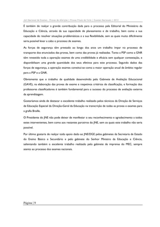 Júri Nacional de Exames – Provas de Aferição | Provas Finais de Ciclo | Exames Nacionais | 2012

É também de realçar a grande contribuição dada para o processo pela Editorial do Ministério da
Educação e Ciência, através da sua capacidade de planeamento e de trabalho, bem como a sua
capacidade de resolver situações problemáticas e a sua flexibilidade, sem as quais muito dificilmente
seria possível levar a cabo o processo de exames.
As forças de segurança têm prestado ao longo dos anos um trabalho ímpar no processo de
transporte dos enunciados das provas, bem como das provas já realizadas. Tanto a PSP como a GNR
têm revestido toda a operação exames de uma credibilidade e eficácia sem qualquer contestação, e
disponibilizam uma grande quantidade dos seus efetivos para este processo. Segundo dados das
forças de segurança, a operação exames constitui-se como a maior operação anual de âmbito regular
para a PSP e a GNR.
Obviamente que o trabalho de qualidade desenvolvido pelo Gabinete de Avaliação Educacional
(GAVE), na elaboração das provas de exame e respetivos critérios de classificação, e formação dos
professores classificadores é também fundamental para o sucesso do processo de avaliação externa
da aprendizagem.
Gostaríamos ainda de destacar o excelente trabalho realizado pelos técnicos da Direção de Serviços
de Educação Especial da Direção-Geral da Educação na transcrição de todas as provas e exames para
a grafia Braille.
O Presidente do JNE não pode deixar de manifestar o seu reconhecimento e agradecimento a todos
estes intervenientes, bem como aos restantes parceiros do JNE, sem os quais este trabalho não seria
possível.
Por último gostaria de realçar todo apoio dado ao JNE/DGE pelos gabinetes da Secretaria de Estado
do Ensino Básico e Secundário e pelo gabinete do Senhor Ministro da Educação e Ciência,
salientando também o excelente trabalho realizado pelo gabinete de imprensa do MEC, sempre
atento ao processo dos exames nacionais.

Página | 9

 