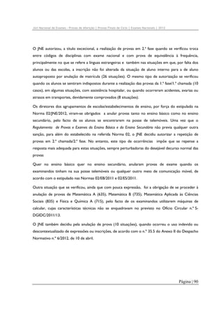 Júri Nacional de Exames – Provas de Aferição | Provas Finais de Ciclo | Exames Nacionais | 2012

O JNE autorizou, a título excecional, a realização de provas em 2.ª fase quando se verificou troca
entre códigos de disciplinas com exame nacional e com prova de equivalência à frequência,
principalmente no que se refere a línguas estrangeiras e também nas situações em que, por falta dos
alunos ou das escolas, a inscrição não foi alterada da situação de aluno interno para a de aluno
autoproposto por anulação de matrícula (26 situações). O mesmo tipo de autorização se verificou
quando os alunos se sentiram indispostos durante a realização das provas da 1.ª fase/1.ª chamada (10
casos), em algumas situações, com assistência hospitalar, ou quando ocorreram acidentes, avarias ou
atrasos em transportes, devidamente comprovados (8 situações).
Os diretores dos agrupamentos de escolas/estabelecimentos de ensino, por força do estipulado na
Norma 02/JNE/2012, viram-se obrigados a anular provas tanto no ensino básico como no ensino
secundário, pelo facto de os alunos se encontrarem na posse de telemóveis. Uma vez que o
Regulamento de Provas e Exames do Ensino Básico e do Ensino Secundário não previa qualquer outra
sanção, para além do estabelecido na referida Norma 02, o JNE decidiu autorizar a repetição de
provas em 2.ª chamada/2.ª fase. No entanto, este tipo de ocorrências impõe que se repense a
resposta mais adequada para estas situações, sempre perturbadoras do desejável decurso normal das
provas
Quer no ensino básico quer no ensino secundário, anularam provas de exame quando os
examinandos tinham na sua posse telemóveis ou qualquer outro meio de comunicação móvel, de
acordo com o estipulado nas Normas 02/EB/2011 e 02/ES/2011.
Outra situação que se verificou, ainda que com pouca expressão, foi a obrigação de se proceder à
anulação de provas de Matemática A (635), Matemática B (735), Matemática Aplicada às Ciências
Sociais (835) e Física e Química A (715), pelo facto de os examinandos utilizarem máquinas de
calcular, cujas características técnicas não se enquadravam no previsto no Ofício Circular n.º SDGIDC/2011/13.
O JNE também decidiu pela anulação de prova (10 situações), quando ocorreu o uso indevido ou
descontextualizado de expressões ou inscrições, de acordo com o n.º 35.5 do Anexo II do Despacho
Normativo n.º 6/2012, de 10 de abril.

Página | 90

 