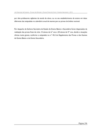 Júri Nacional de Exames – Provas de Aferição | Provas Finais de Ciclo | Exames Nacionais | 2012

por dois professores vigilantes da escola do aluno, ou no seu estabelecimento de ensino em datas
diferentes das estipuladas no calendário anual de exames para as provas de âmbito nacional.

Por despacho da Senhora Secretária de Estado do Ensino Básico e Secundário foram dispensados da
realização das provas finais de ciclo, 14 alunos do 6.º ano e 20 alunos do 9.º ano, devido a situações
clínicas muito graves, conforme o estipulado no n.º 45.2 do Regulamento das Provas e dos Exames
do Ensino Básico e do Ensino Secundário.

Página | 96

 
