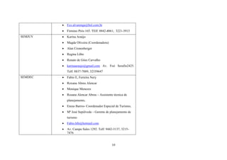 


Firmino Piris 165. TElf: 8842-4061; 3221-3913



Karina Araújo



Magda Oliveira (Coordenadora)



Alan Cronenberger



Regina Lôbo



Renato de Góes Carvalho



SEMJUV

Fco.alvarenga@bol.com.br

karinaaraujo@gmail.com Av. Frei Serafin2425.
Telf: 8837-7889; 32339647

SEMDEC



Fabio E, Ferreira Nery



Roxana Abreu Alencar



Monique Menezes



Rosana Alencar Abreu – Assistente técnica de
planejamento,



Eneas Barros- Coordenador Especial de Turismo,



Mª José Sepúlveda – Gerente de planejamento de
turismo



Fabio.hfn@hotmail.com



Av. Campo Sales 1292. Telf: 9442-3137, 32157476

10

 