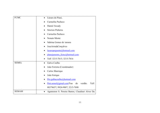 Lázaro do Piauí,
Carmelita Pacheco



Daniel Arcady



Sitorion Pinheira



Carmelita Pacheco



Nonato Monte



Sabrina Gomes de moura



JoseArrudaConçalves



lazaropequente@hotmail.com



planejamento_fcmc@hotmail.com



Telf: 3215-7815; 3215-7816



Galva Coelho



João Ferreira (Coordenador)



Carlos Manrique



João Enrique



Pro.galbacoelho@hotmail.com



SEMEL




FCMC

Pmt.semel@gmail.comTras

do

verdão.

Telf:

88378657; 9924-9887; 3215-7698
SEMAM



Agamenon S. Pereira Bastos, Claudinei Alves Da

11

 
